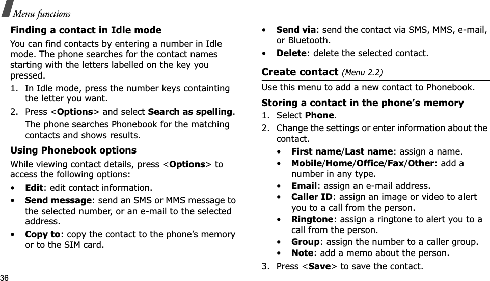 36Menu functionsFinding a contact in Idle modeYou can find contacts by entering a number in Idle mode. The phone searches for the contact names starting with the letters labelled on the key you pressed.1. In Idle mode, press the number keys containting the letter you want.2. Press &lt;Options&gt; and select Search as spelling.The phone searches Phonebook for the matching contacts and shows results.Using Phonebook optionsWhile viewing contact details, press &lt;Options&gt; to access the following options:•Edit: edit contact information.•Send message: send an SMS or MMS message to the selected number, or an e-mail to the selected address.•Copy to: copy the contact to the phone’s memory or to the SIM card.•Send via: send the contact via SMS, MMS, e-mail, or Bluetooth. •Delete: delete the selected contact.Create contact (Menu 2.2)Use this menu to add a new contact to Phonebook.Storing a contact in the phone’s memory1. Select Phone.2. Change the settings or enter information about the contact.•First name/Last name: assign a name.•Mobile/Home/Office/Fax/Other: add a number in any type.•Email: assign an e-mail address.•Caller ID: assign an image or video to alert you to a call from the person.•Ringtone: assign a ringtone to alert you to a call from the person.•Group: assign the number to a caller group.•Note: add a memo about the person.3. Press &lt;Save&gt; to save the contact.
