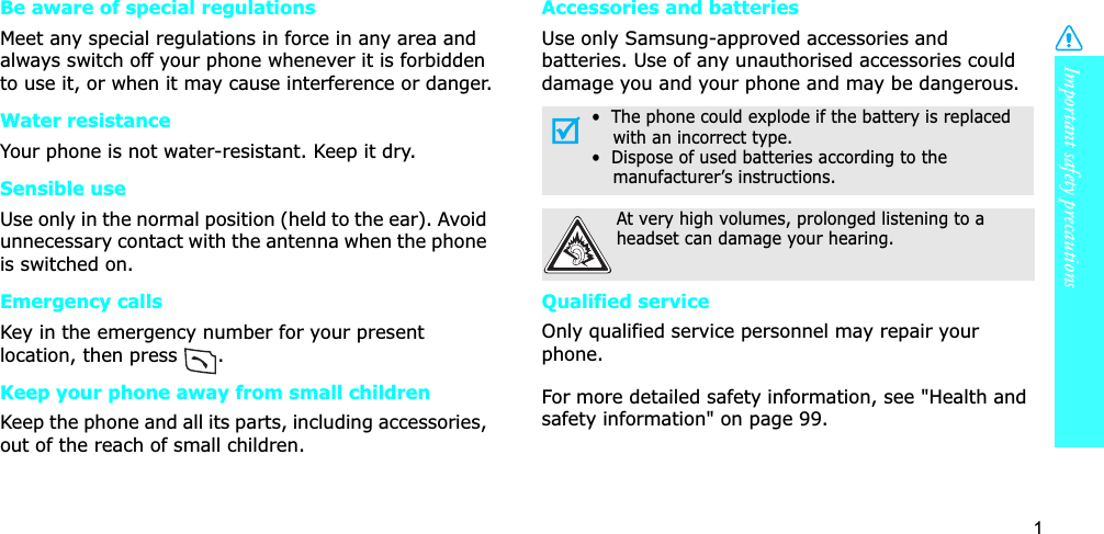 1Important safety precautionsBe aware of special regulationsMeet any special regulations in force in any area and always switch off your phone whenever it is forbidden to use it, or when it may cause interference or danger.Water resistanceYour phone is not water-resistant. Keep it dry. Sensible useUse only in the normal position (held to the ear). Avoid unnecessary contact with the antenna when the phone is switched on.Emergency callsKey in the emergency number for your present location, then press  . Keep your phone away from small children Keep the phone and all its parts, including accessories, out of the reach of small children.Accessories and batteriesUse only Samsung-approved accessories and batteries. Use of any unauthorised accessories could damage you and your phone and may be dangerous.Qualified serviceOnly qualified service personnel may repair your phone.For more detailed safety information, see &quot;Health and safety information&quot; on page 99.•  The phone could explode if the battery is replaced with an incorrect type.•  Dispose of used batteries according to the manufacturer’s instructions.At very high volumes, prolonged listening to a headset can damage your hearing.