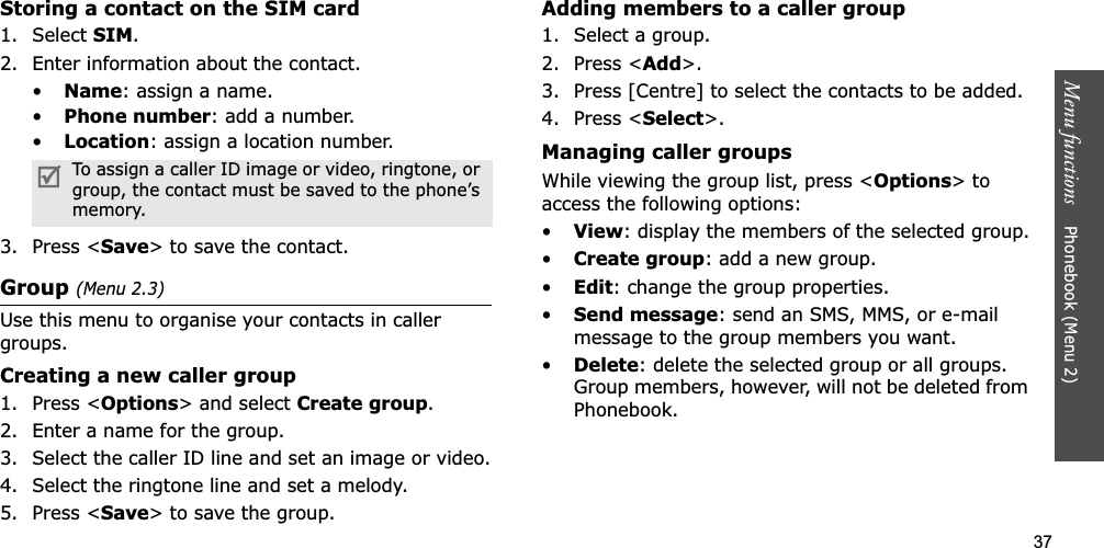 37Menu functions    Phonebook (Menu 2)Storing a contact on the SIM card1. Select SIM.2. Enter information about the contact.•Name: assign a name.•Phone number: add a number.•Location: assign a location number.3. Press &lt;Save&gt; to save the contact.Group(Menu 2.3)Use this menu to organise your contacts in caller groups.Creating a new caller group1. Press &lt;Options&gt; and select Create group.2. Enter a name for the group.3. Select the caller ID line and set an image or video.4. Select the ringtone line and set a melody.5. Press &lt;Save&gt; to save the group.Adding members to a caller group1. Select a group.2. Press &lt;Add&gt;.3. Press [Centre] to select the contacts to be added.4. Press &lt;Select&gt;.Managing caller groupsWhile viewing the group list, press &lt;Options&gt; to access the following options:•View: display the members of the selected group.•Create group: add a new group.•Edit: change the group properties.•Send message: send an SMS, MMS, or e-mail message to the group members you want.•Delete: delete the selected group or all groups. Group members, however, will not be deleted from Phonebook.To assign a caller ID image or video, ringtone, or group, the contact must be saved to the phone’s memory.