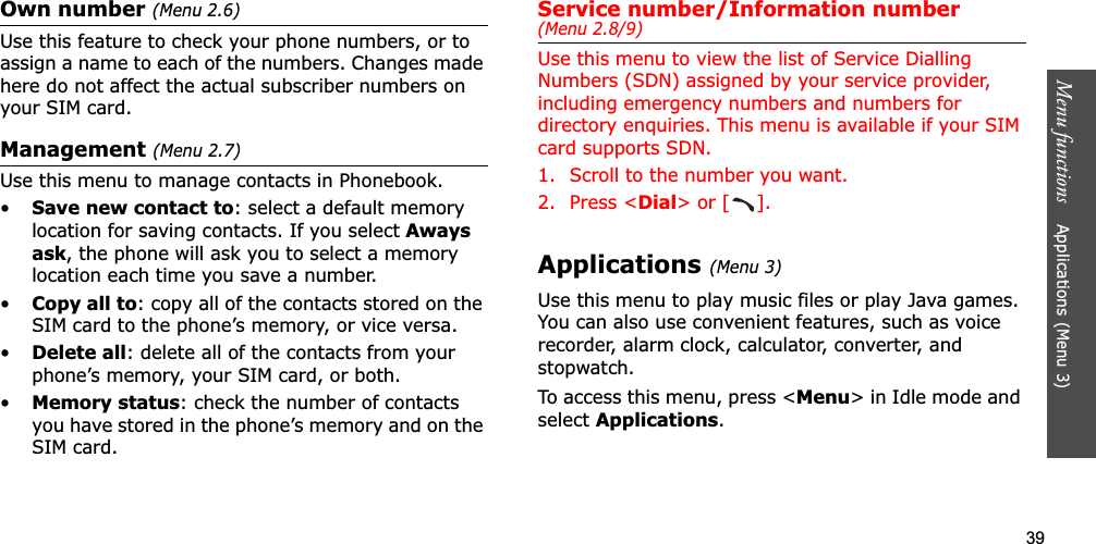 39Menu functions    Applications (Menu 3)Own number (Menu 2.6)Use this feature to check your phone numbers, or to assign a name to each of the numbers. Changes made here do not affect the actual subscriber numbers on your SIM card.Management (Menu 2.7)Use this menu to manage contacts in Phonebook.•Save new contact to: select a default memory location for saving contacts. If you select Awaysask, the phone will ask you to select a memory location each time you save a number.•Copy all to: copy all of the contacts stored on the SIM card to the phone’s memory, or vice versa.•Delete all: delete all of the contacts from your phone’s memory, your SIM card, or both.•Memory status: check the number of contacts you have stored in the phone’s memory and on the SIM card.Service number/Information number (Menu 2.8/9)Use this menu to view the list of Service Dialling Numbers (SDN) assigned by your service provider, including emergency numbers and numbers for directory enquiries. This menu is available if your SIM card supports SDN.1. Scroll to the number you want.2. Press &lt;Dial&gt; or [ ].Applications(Menu 3)Use this menu to play music files or play Java games. You can also use convenient features, such as voice recorder, alarm clock, calculator, converter, and stopwatch.To access this menu, press &lt;Menu&gt; in Idle mode and selectApplications.