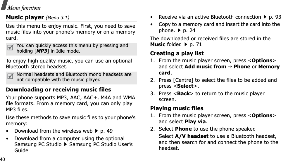 40Menu functionsMusic player (Menu 3.1)Use this menu to enjoy music. First, you need to save music files into your phone’s memory or on a memory card.To enjoy high quality music, you can use an optional Bluetooth stereo headset.Downloading or receiving music filesYour phone supports MP3, AAC, AAC+, M4A and WMA file formats. From a memory card, you can only play MP3 files.Use these methods to save music files to your phone’s memory:• Download from the wireless webp. 49• Download from a computer using the optional Samsung PC StudioSamsung PC Studio User’s Guide• Receive via an active Bluetooth connectionp. 93• Copy to a memory card and insert the card into the phone.p. 24The downloaded or received files are stored in the Music folder.p. 71Creating a play list1. From the music player screen, press &lt;Options&gt;and select Add music from→Phone or Memory card.2. Press [Centre] to select the files to be added and press &lt;Select&gt;.3. Press &lt;Back&gt; to return to the music player screen.Playing music files1. From the music player screen, press &lt;Options&gt;and select Play via.2. Select Phone to use the phone speaker.SelectA/V headset to use a Bluetooth headset, and then search for and connect the phone to the headset.You can quickly access this menu by pressing and holding [MP3] in Idle mode.Normal headsets and Bluetooth mono headsets are not compatible with the music player.