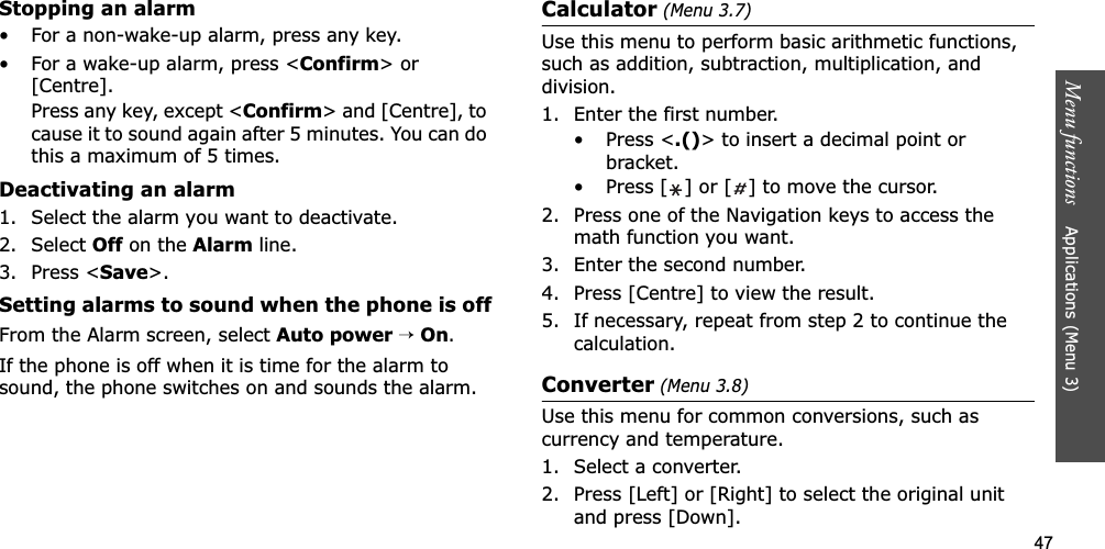 47Menu functions    Applications (Menu 3)Stopping an alarm• For a non-wake-up alarm, press any key.• For a wake-up alarm, press &lt;Confirm&gt; or [Centre]. Press any key, except &lt;Confirm&gt; and [Centre], to cause it to sound again after 5 minutes. You can do this a maximum of 5 times.Deactivating an alarm1. Select the alarm you want to deactivate.2. Select Off on the Alarm line.3. Press &lt;Save&gt;.Setting alarms to sound when the phone is offFrom the Alarm screen, select Auto power→On.If the phone is off when it is time for the alarm to sound, the phone switches on and sounds the alarm.Calculator (Menu 3.7)Use this menu to perform basic arithmetic functions, such as addition, subtraction, multiplication, and division.1. Enter the first number. • Press &lt;.()&gt; to insert a decimal point or bracket.• Press [ ] or [ ] to move the cursor.2. Press one of the Navigation keys to access the math function you want.3. Enter the second number.4. Press [Centre] to view the result.5. If necessary, repeat from step 2 to continue the calculation.Converter (Menu 3.8)Use this menu for common conversions, such as currency and temperature.1. Select a converter.2. Press [Left] or [Right] to select the original unit and press [Down].