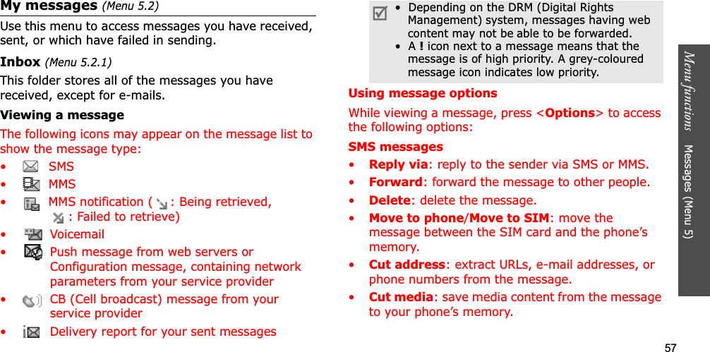 57Menu functions    Messages (Menu 5)My messages (Menu 5.2)Use this menu to access messages you have received, sent, or which have failed in sending.Inbox (Menu 5.2.1)This folder stores all of the messages you have received, except for e-mails.Viewing a messageThe following icons may appear on the message list to show the message type: • SMS•  MMS•  MMS notification ( : Being retrieved, : Failed to retrieve)•  Voicemail•  Push message from web servers or Configuration message, containing network parameters from your service provider•  CB (Cell broadcast) message from your service provider•  Delivery report for your sent messagesUsing message optionsWhile viewing a message, press &lt;Options&gt; to access the following options:SMS messages•Reply via: reply to the sender via SMS or MMS. •Forward: forward the message to other people.•Delete: delete the message.•Move to phone/Move to SIM: move the message between the SIM card and the phone’s memory.•Cut address: extract URLs, e-mail addresses, or phone numbers from the message.•Cut media: save media content from the message to your phone’s memory.•  Depending on the DRM (Digital Rights Management) system, messages having web content may not be able to be forwarded.•  A ! icon next to a message means that the message is of high priority. A grey-coloured message icon indicates low priority.