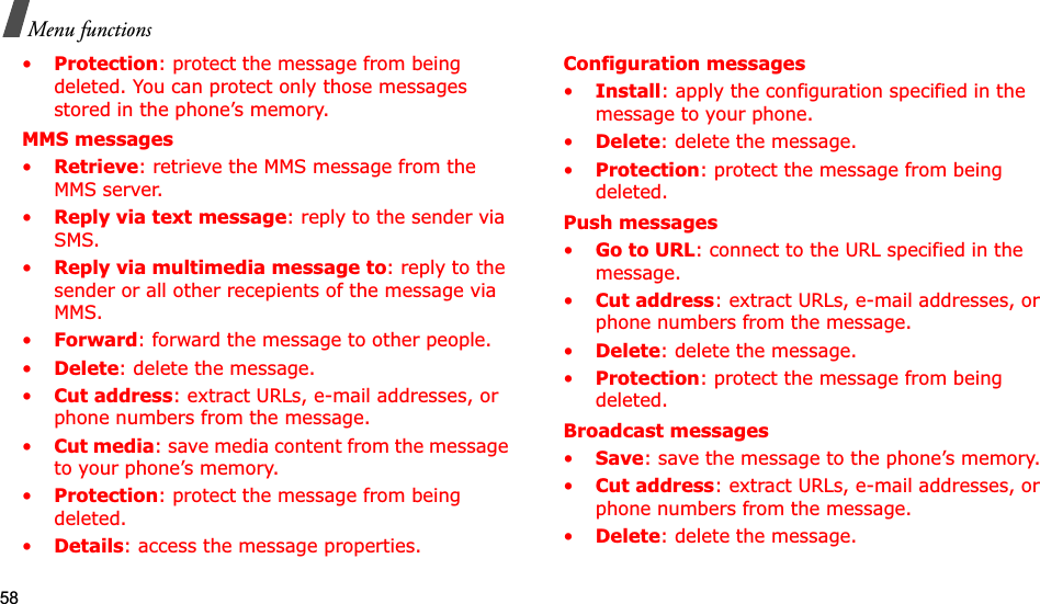 58Menu functions•Protection: protect the message from being deleted. You can protect only those messages stored in the phone’s memory.MMS messages•Retrieve: retrieve the MMS message from the MMS server.•Reply via text message: reply to the sender via SMS.•Reply via multimedia message to: reply to the sender or all other recepients of the message via MMS.•Forward: forward the message to other people. •Delete: delete the message.•Cut address: extract URLs, e-mail addresses, or phone numbers from the message.•Cut media: save media content from the message to your phone’s memory.•Protection: protect the message from being deleted. •Details: access the message properties.Configuration messages•Install: apply the configuration specified in the message to your phone.•Delete: delete the message.•Protection: protect the message from being deleted.Push messages•Go to URL: connect to the URL specified in the message.•Cut address: extract URLs, e-mail addresses, or phone numbers from the message.•Delete: delete the message.•Protection: protect the message from being deleted.Broadcast messages•Save: save the message to the phone’s memory.•Cut address: extract URLs, e-mail addresses, or phone numbers from the message.•Delete: delete the message.