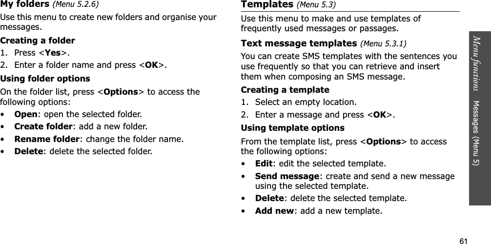 61Menu functions    Messages (Menu 5)My folders (Menu 5.2.6)Use this menu to create new folders and organise your messages.Creating a folder1. Press &lt;Yes&gt;.2. Enter a folder name and press &lt;OK&gt;.Using folder optionsOn the folder list, press &lt;Options&gt; to access the following options:•Open: open the selected folder.•Create folder: add a new folder.•Rename folder: change the folder name.•Delete: delete the selected folder.Templates(Menu 5.3)Use this menu to make and use templates of frequently used messages or passages.Text message templates(Menu 5.3.1)You can create SMS templates with the sentences you use frequently so that you can retrieve and insert them when composing an SMS message.Creating a template1. Select an empty location.2. Enter a message and press &lt;OK&gt;.Using template optionsFrom the template list, press &lt;Options&gt; to access the following options:•Edit: edit the selected template.•Send message: create and send a new message using the selected template.•Delete: delete the selected template.•Add new: add a new template.