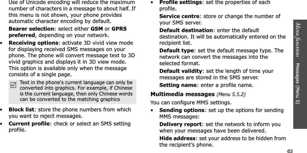 63Menu functions    Messages (Menu 5)Use of Unicode encoding will reduce the maximum number of characters in a message to about half. If this menu is not shown, your phone provides automatic character encoding by default.Bearer selection: select either GSM or GPRS preferred, depending on your network.•Receiving options: activate 3D vivid view mode for displaying received SMS messages on your phone. The phone will convert message text to 3D vivid graphics and displays it in 3D view mode. This option is available only when the message consists of a single page. •Block list: store the phone numbers from which you want to reject messages.•Current profile: check or select an SMS setting profile.•Profile settings: set the properties of each profile.Service centre: store or change the number of your SMS server. Default destination: enter the default destination. It will be automatically entered on the recipient list.Default type: set the default message type. The network can convert the messages into the selected format.Default validity: set the length of time your messages are stored in the SMS server.Setting name: enter a profile name.Multimedia messages (Menu 5.5.2)You can configure MMS settings.•Sending options: set up the options for sending MMS messages:Delivery report: set the network to inform you when your messages have been delivered.Hide address: set your address to be hidden from the recipient’s phone.Text in the phone&apos;s current language can only be converted into graphics. For example, if Chinese is the current language, then only Chinese words can be converted to the matching graphics