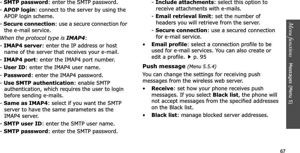 67Menu functions    Messages (Menu 5)-SMTP password: enter the SMTP password.-APOP login: connect to the server by using the APOP login scheme. -Secure connection: use a secure connection for the e-mail service.When the protocol type is IMAP4:-IMAP4 server: enter the IP address or host name of the server that receives your e-mail.-IMAP4 port: enter the IMAP4 port number.-User ID: enter the IMAP4 user name.-Password: enter the IMAP4 password.-Use SMTP authentication: enable SMTP authentication, which requires the user to login before sending e-mails.-Same as IMAP4: select if you want the SMTP server to have the same parameters as the IMAP4 server.-SMTP user ID: enter the SMTP user name.-SMTP password: enter the SMTP password.-Include attachments: select this option to receive attachments with e-mails.-Email retrieval limit: set the number of headers you will retrieve from the server.-Secure connection: use a secured connection for e-mail service.•Email profile: select a connection profile to be used for e-mail services. You can also create or edit a profile.p. 95Push message (Menu 5.5.4)You can change the settings for receiving push messages from the wireless web server.•Receive: set how your phone receives push messages. If you select Black list, the phone will not accept messages from the specified addresses on the Black list.•Black list: manage blocked server addresses.