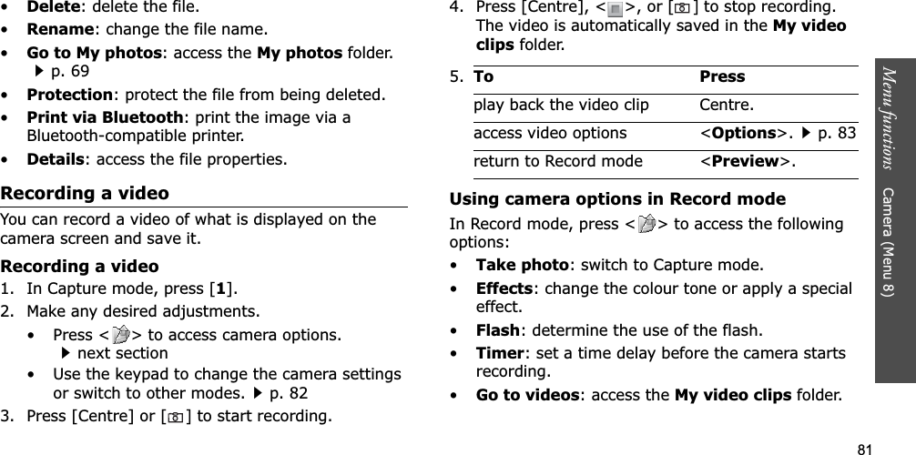 81Menu functions    Camera (Menu 8)•Delete: delete the file.•Rename: change the file name.•Go to My photos: access the My photos folder.p. 69•Protection: protect the file from being deleted.•Print via Bluetooth: print the image via a Bluetooth-compatible printer.•Details: access the file properties.Recording a videoYou can record a video of what is displayed on the camera screen and save it.Recording a video1. In Capture mode, press [1].2. Make any desired adjustments.• Press &lt; &gt; to access camera options.next section• Use the keypad to change the camera settings or switch to other modes.p. 823. Press [Centre] or [] to start recording.4. Press [Centre], &lt; &gt;, or []to stop recording. The video is automatically saved in the My video clips folder.Using camera options in Record modeIn Record mode, press &lt; &gt; to access the following options:•Take photo: switch to Capture mode.•Effects: change the colour tone or apply a special effect.•Flash: determine the use of the flash.•Timer: set a time delay before the camera starts recording.•Go to videos: access the My video clips folder.5.To Pressplay back the video clip Centre.access video options &lt;Options&gt;.p. 83return to Record mode &lt;Preview&gt;.