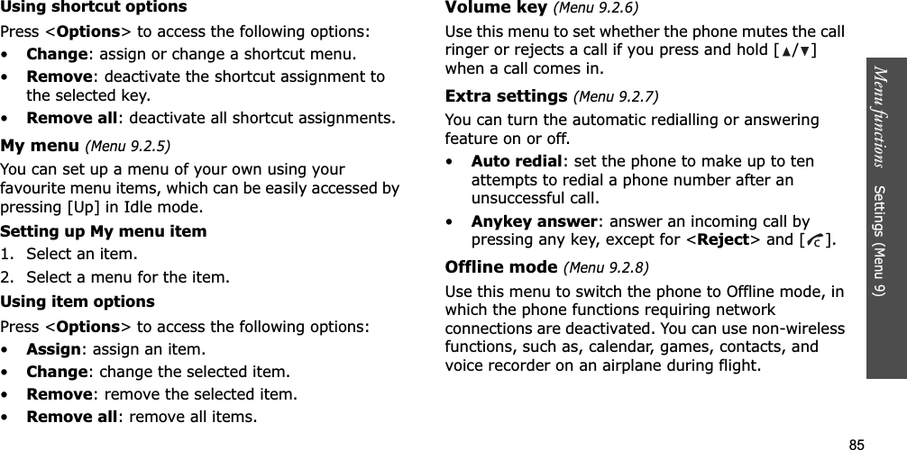 85Menu functions    Settings (Menu 9)Using shortcut optionsPress &lt;Options&gt; to access the following options:•Change: assign or change a shortcut menu.•Remove: deactivate the shortcut assignment to the selected key.•Remove all: deactivate all shortcut assignments.My menu (Menu 9.2.5)You can set up a menu of your own using your favourite menu items, which can be easily accessed by pressing [Up] in Idle mode.Setting up My menu item1. Select an item.2. Select a menu for the item.Using item optionsPress &lt;Options&gt; to access the following options:•Assign: assign an item.•Change: change the selected item.•Remove: remove the selected item.•Remove all: remove all items.Volume key (Menu 9.2.6)Use this menu to set whether the phone mutes the call ringer or rejects a call if you press and hold [ / ] when a call comes in.Extra settings (Menu 9.2.7)You can turn the automatic redialling or answering feature on or off.•Auto redial: set the phone to make up to ten attempts to redial a phone number after an unsuccessful call.•Anykey answer: answer an incoming call by pressing any key, except for &lt;Reject&gt; and [ ]. Offline mode (Menu 9.2.8)Use this menu to switch the phone to Offline mode, in which the phone functions requiring network connections are deactivated. You can use non-wireless functions, such as, calendar, games, contacts, and voice recorder on an airplane during flight.