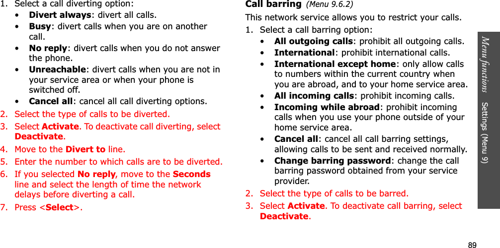89Menu functions    Settings (Menu 9)1. Select a call diverting option:•Divert always: divert all calls.•Busy: divert calls when you are on another call.•No reply: divert calls when you do not answer the phone.•Unreachable: divert calls when you are not in your service area or when your phone is switched off.•Cancel all: cancel all call diverting options.2. Select the type of calls to be diverted.3. Select Activate. To deactivate call diverting, select Deactivate.4. Move to the Divert to line.5. Enter the number to which calls are to be diverted.6. If you selected No reply, move to the Secondsline and select the length of time the network delays before diverting a call.7. Press &lt;Select&gt;.Call barring(Menu 9.6.2)This network service allows you to restrict your calls.1. Select a call barring option:•All outgoing calls: prohibit all outgoing calls.•International: prohibit international calls.•International except home: only allow calls to numbers within the current country when you are abroad, and to your home service area.•All incoming calls: prohibit incoming calls.•Incoming while abroad: prohibit incoming calls when you use your phone outside of your home service area.•Cancel all: cancel all call barring settings, allowing calls to be sent and received normally.•Change barring password: change the call barring password obtained from your service provider.2. Select the type of calls to be barred. 3. Select Activate. To deactivate call barring, select Deactivate.