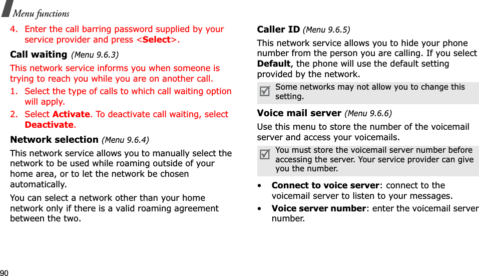 90Menu functions4. Enter the call barring password supplied by your service provider and press &lt;Select&gt;.Call waiting(Menu 9.6.3)This network service informs you when someone is trying to reach you while you are on another call.1. Select the type of calls to which call waiting option will apply.2. Select Activate. To deactivate call waiting, select Deactivate.Network selection (Menu 9.6.4)This network service allows you to manually select the network to be used while roaming outside of your home area, or to let the network be chosen automatically. You can select a network other than your home network only if there is a valid roaming agreement between the two.Caller ID (Menu 9.6.5)This network service allows you to hide your phone number from the person you are calling. If you select Default, the phone will use the default setting provided by the network.Voice mail server (Menu 9.6.6)Use this menu to store the number of the voicemail server and access your voicemails.•Connect to voice server: connect to the voicemail server to listen to your messages.•Voice server number: enter the voicemail server number.Some networks may not allow you to change this setting.You must store the voicemail server number before accessing the server. Your service provider can give you the number.