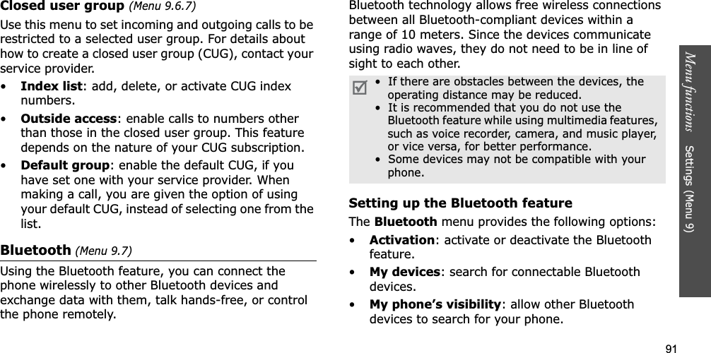 91Menu functions    Settings (Menu 9)Closed user group (Menu 9.6.7)Use this menu to set incoming and outgoing calls to be restricted to a selected user group. For details about how to create a closed user group (CUG), contact your service provider.•Index list: add, delete, or activate CUG index numbers. •Outside access: enable calls to numbers other than those in the closed user group. This feature depends on the nature of your CUG subscription.•Default group: enable the default CUG, if you have set one with your service provider. When making a call, you are given the option of using your default CUG, instead of selecting one from the list.Bluetooth (Menu 9.7)Using the Bluetooth feature, you can connect the phone wirelessly to other Bluetooth devices and exchange data with them, talk hands-free, or control the phone remotely.Bluetooth technology allows free wireless connections between all Bluetooth-compliant devices within a range of 10 meters. Since the devices communicate using radio waves, they do not need to be in line of sight to each other.Setting up the Bluetooth featureThe Bluetooth menu provides the following options:•Activation: activate or deactivate the Bluetooth feature.•My devices: search for connectable Bluetooth devices. •My phone’s visibility: allow other Bluetooth devices to search for your phone.•  If there are obstacles between the devices, the operating distance may be reduced.•  It is recommended that you do not use the Bluetooth feature while using multimedia features, such as voice recorder, camera, and music player, or vice versa, for better performance.•  Some devices may not be compatible with your phone.