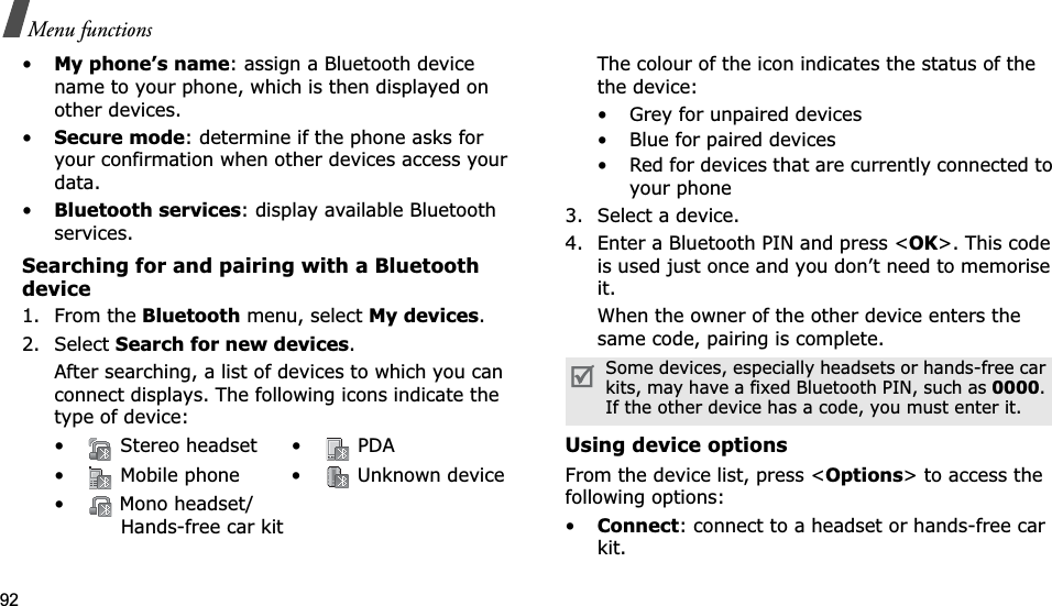 92Menu functions•My phone’s name: assign a Bluetooth device name to your phone, which is then displayed on other devices.•Secure mode: determine if the phone asks for your confirmation when other devices access your data.•Bluetooth services: display available Bluetooth services. Searching for and pairing with a Bluetooth device1. From the Bluetooth menu, select My devices.2. Select Search for new devices.After searching, a list of devices to which you can connect displays. The following icons indicate the type of device:The colour of the icon indicates the status of the the device:• Grey for unpaired devices• Blue for paired devices• Red for devices that are currently connected to your phone3. Select a device.4. Enter a Bluetooth PIN and press &lt;OK&gt;. This code is used just once and you don’t need to memorise it.When the owner of the other device enters the same code, pairing is complete.Using device optionsFrom the device list, press &lt;Options&gt; to access the following options: •Connect: connect to a headset or hands-free car kit.•  Stereo headset •  PDA•  Mobile phone •  Unknown device•  Mono headset/Hands-free car kitSome devices, especially headsets or hands-free car kits, may have a fixed Bluetooth PIN, such as 0000.If the other device has a code, you must enter it.