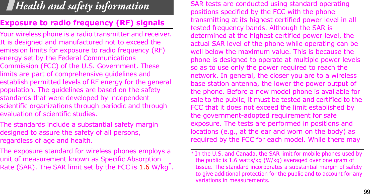 99Health and safety informationExposure to radio frequency (RF) signalsYour wireless phone is a radio transmitter and receiver. It is designed and manufactured not to exceed the emission limits for exposure to radio frequency (RF) energy set by the Federal Communications Commission (FCC) of the U.S. Government. These limits are part of comprehensive guidelines and establish permitted levels of RF energy for the general population. The guidelines are based on the safety standards that were developed by independent scientific organizations through periodic and through evaluation of scientific studies.The standards include a substantial safety margin designed to assure the safety of all persons, regardless of age and health. The exposure standard for wireless phones employs a unit of measurement known as Specific Absorption Rate (SAR). The SAR limit set by the FCC is 1.6 W/kg*.SAR tests are conducted using standard operating positions specified by the FCC with the phone transmitting at its highest certified power level in all tested frequency bands. Although the SAR is determined at the highest certified power level, the actual SAR level of the phone while operating can be well below the maximum value. This is because the phone is designed to operate at multiple power levels so as to use only the power required to reach the network. In general, the closer you are to a wireless base station antenna, the lower the power output of the phone. Before a new model phone is available for sale to the public, it must be tested and certified to the FCC that it does not exceed the limit established by the government-adopted requirement for safe exposure. The tests are performed in positions and locations (e.g., at the ear and worn on the body) as required by the FCC for each model. While there may * In the U.S. and Canada, the SAR limit for mobile phones used by the public is 1.6 watts/kg (W/kg) averaged over one gram of tissue. The standard incorporates a substantial margin of safety to give additional protection for the public and to account for any variations in measurements.