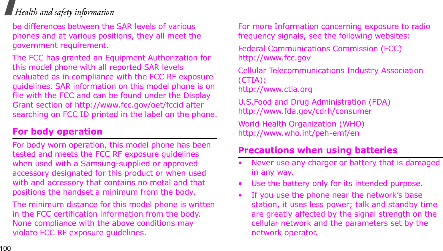 100Health and safety informationbe differences between the SAR levels of various phones and at various positions, they all meet the government requirement.The FCC has granted an Equipment Authorization for this model phone with all reported SAR levels evaluated as in compliance with the FCC RF exposure guidelines. SAR information on this model phone is on file with the FCC and can be found under the Display Grant section of http://www.fcc.gov/oet/fccid after searching on FCC ID printed in the label on the phone.For body operationFor body worn operation, this model phone has been tested and meets the FCC RF exposure guidelines when used with a Samsung-supplied or approved accessory designated for this product or when used with and accessory that contains no metal and that positions the handset a minimum from the body. The minimum distance for this model phone is written in the FCC certification information from the body. None compliance with the above conditions may violate FCC RF exposure guidelines. For more Information concerning exposure to radio frequency signals, see the following websites:Federal Communications Commission (FCC)http://www.fcc.govCellular Telecommunications Industry Association (CTIA):http://www.ctia.orgU.S.Food and Drug Administration (FDA)http://www.fda.gov/cdrh/consumerWorld Health Organization (WHO)http://www.who.int/peh-emf/enPrecautions when using batteries• Never use any charger or battery that is damaged in any way.• Use the battery only for its intended purpose.• If you use the phone near the network’s base station, it uses less power; talk and standby time are greatly affected by the signal strength on the cellular network and the parameters set by the network operator.