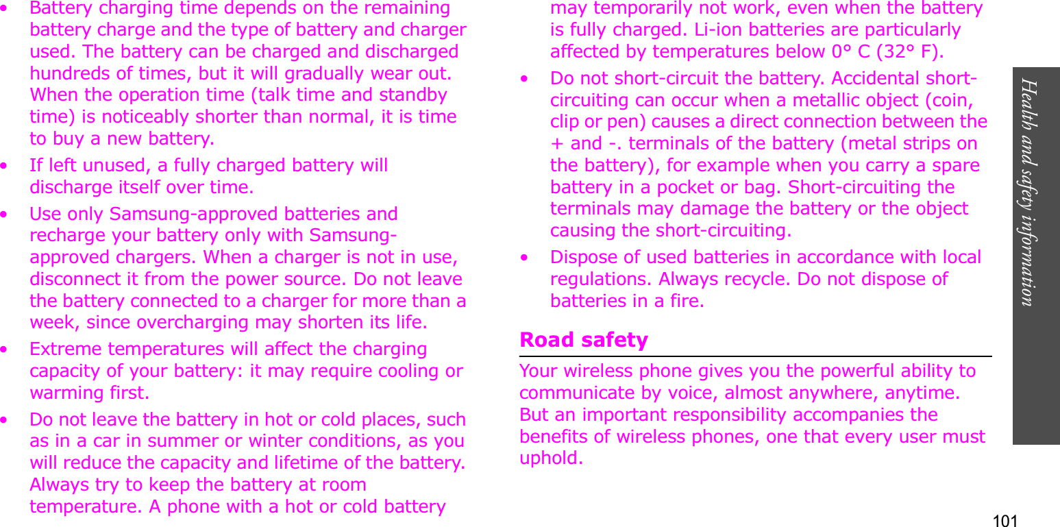 101Health and safety information• Battery charging time depends on the remaining battery charge and the type of battery and charger used. The battery can be charged and discharged hundreds of times, but it will gradually wear out. When the operation time (talk time and standby time) is noticeably shorter than normal, it is time to buy a new battery.• If left unused, a fully charged battery will discharge itself over time. • Use only Samsung-approved batteries and recharge your battery only with Samsung-approved chargers. When a charger is not in use, disconnect it from the power source. Do not leave the battery connected to a charger for more than a week, since overcharging may shorten its life.• Extreme temperatures will affect the charging capacity of your battery: it may require cooling or warming first.• Do not leave the battery in hot or cold places, such as in a car in summer or winter conditions, as you will reduce the capacity and lifetime of the battery. Always try to keep the battery at room temperature. A phone with a hot or cold battery may temporarily not work, even when the battery is fully charged. Li-ion batteries are particularly affected by temperatures below 0° C (32° F).• Do not short-circuit the battery. Accidental short-circuiting can occur when a metallic object (coin, clip or pen) causes a direct connection between the + and -. terminals of the battery (metal strips on the battery), for example when you carry a spare battery in a pocket or bag. Short-circuiting the terminals may damage the battery or the object causing the short-circuiting.• Dispose of used batteries in accordance with local regulations. Always recycle. Do not dispose of batteries in a fire.Road safetyYour wireless phone gives you the powerful ability to communicate by voice, almost anywhere, anytime. But an important responsibility accompanies the benefits of wireless phones, one that every user must uphold. 