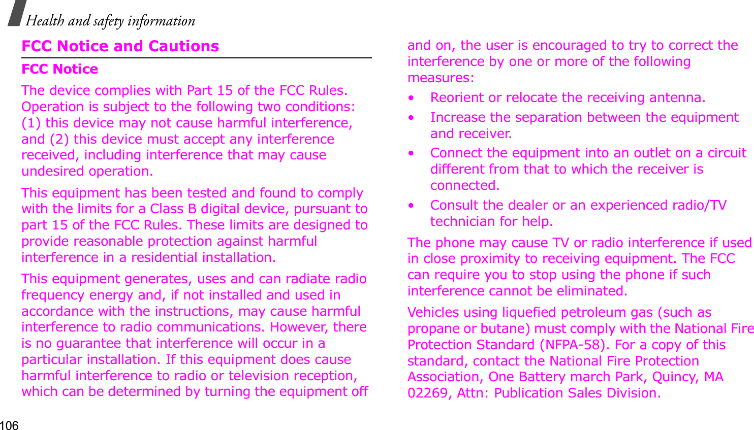 106Health and safety informationFCC Notice and CautionsFCC NoticeThe device complies with Part 15 of the FCC Rules. Operation is subject to the following two conditions: (1) this device may not cause harmful interference, and (2) this device must accept any interference received, including interference that may cause undesired operation.This equipment has been tested and found to comply with the limits for a Class B digital device, pursuant to part 15 of the FCC Rules. These limits are designed to provide reasonable protection against harmful interference in a residential installation. This equipment generates, uses and can radiate radio frequency energy and, if not installed and used in accordance with the instructions, may cause harmful interference to radio communications. However, there is no guarantee that interference will occur in a particular installation. If this equipment does cause harmful interference to radio or television reception, which can be determined by turning the equipment off and on, the user is encouraged to try to correct the interference by one or more of the following measures:• Reorient or relocate the receiving antenna.• Increase the separation between the equipment and receiver.• Connect the equipment into an outlet on a circuit different from that to which the receiver is connected.• Consult the dealer or an experienced radio/TV technician for help.The phone may cause TV or radio interference if used in close proximity to receiving equipment. The FCC can require you to stop using the phone if such interference cannot be eliminated.Vehicles using liquefied petroleum gas (such as propane or butane) must comply with the National Fire Protection Standard (NFPA-58). For a copy of this standard, contact the National Fire Protection Association, One Battery march Park, Quincy, MA 02269, Attn: Publication Sales Division.