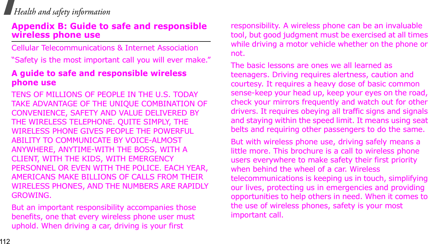 112Health and safety informationAppendix B: Guide to safe and responsible wireless phone useCellular Telecommunications &amp; Internet Association“Safety is the most important call you will ever make.”A guide to safe and responsible wireless phone useTENS OF MILLIONS OF PEOPLE IN THE U.S. TODAY TAKE ADVANTAGE OF THE UNIQUE COMBINATION OF CONVENIENCE, SAFETY AND VALUE DELIVERED BY THE WIRELESS TELEPHONE. QUITE SIMPLY, THE WIRELESS PHONE GIVES PEOPLE THE POWERFUL ABILITY TO COMMUNICATE BY VOICE-ALMOST ANYWHERE, ANYTIME-WITH THE BOSS, WITH A CLIENT, WITH THE KIDS, WITH EMERGENCY PERSONNEL OR EVEN WITH THE POLICE. EACH YEAR, AMERICANS MAKE BILLIONS OF CALLS FROM THEIR WIRELESS PHONES, AND THE NUMBERS ARE RAPIDLY GROWING.But an important responsibility accompanies those benefits, one that every wireless phone user must uphold. When driving a car, driving is your first responsibility. A wireless phone can be an invaluable tool, but good judgment must be exercised at all times while driving a motor vehicle whether on the phone or not.The basic lessons are ones we all learned as teenagers. Driving requires alertness, caution and courtesy. It requires a heavy dose of basic common sense-keep your head up, keep your eyes on the road, check your mirrors frequently and watch out for other drivers. It requires obeying all traffic signs and signals and staying within the speed limit. It means using seat belts and requiring other passengers to do the same. But with wireless phone use, driving safely means a little more. This brochure is a call to wireless phone users everywhere to make safety their first priority when behind the wheel of a car. Wireless telecommunications is keeping us in touch, simplifying our lives, protecting us in emergencies and providing opportunities to help others in need. When it comes to the use of wireless phones, safety is your most important call.