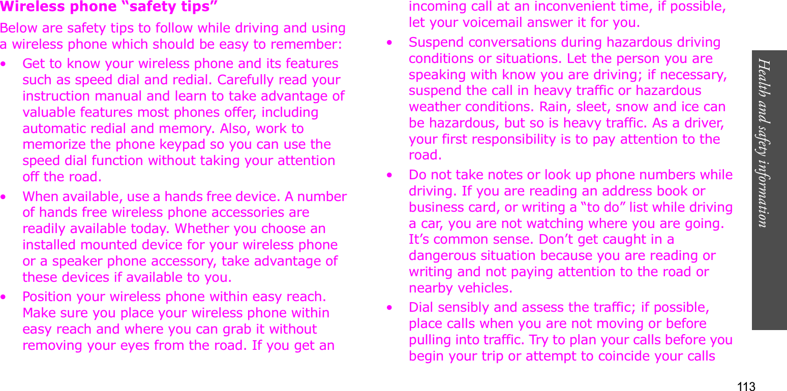 113Health and safety informationWireless phone “safety tips”Below are safety tips to follow while driving and using a wireless phone which should be easy to remember:• Get to know your wireless phone and its features such as speed dial and redial. Carefully read your instruction manual and learn to take advantage of valuable features most phones offer, including automatic redial and memory. Also, work to memorize the phone keypad so you can use the speed dial function without taking your attention off the road.• When available, use a hands free device. A number of hands free wireless phone accessories are readily available today. Whether you choose an installed mounted device for your wireless phone or a speaker phone accessory, take advantage of these devices if available to you.• Position your wireless phone within easy reach. Make sure you place your wireless phone within easy reach and where you can grab it without removing your eyes from the road. If you get an incoming call at an inconvenient time, if possible, let your voicemail answer it for you.• Suspend conversations during hazardous driving conditions or situations. Let the person you are speaking with know you are driving; if necessary, suspend the call in heavy traffic or hazardous weather conditions. Rain, sleet, snow and ice can be hazardous, but so is heavy traffic. As a driver, your first responsibility is to pay attention to the road.• Do not take notes or look up phone numbers while driving. If you are reading an address book or business card, or writing a “to do” list while driving a car, you are not watching where you are going. It’s common sense. Don’t get caught in a dangerous situation because you are reading or writing and not paying attention to the road or nearby vehicles.• Dial sensibly and assess the traffic; if possible, place calls when you are not moving or before pulling into traffic. Try to plan your calls before you begin your trip or attempt to coincide your calls 