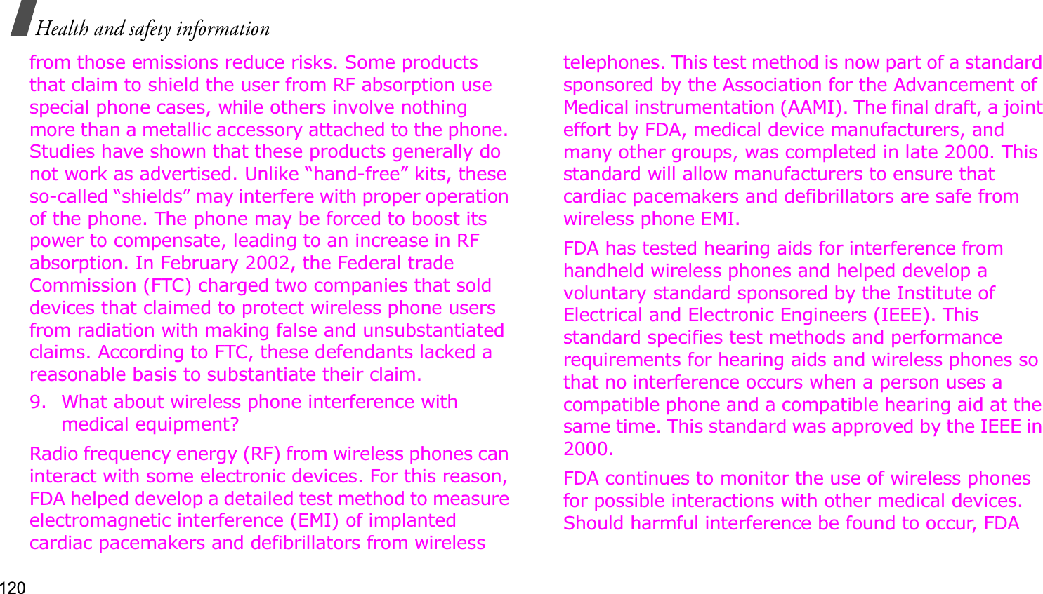 120Health and safety informationfrom those emissions reduce risks. Some products that claim to shield the user from RF absorption use special phone cases, while others involve nothing more than a metallic accessory attached to the phone. Studies have shown that these products generally do not work as advertised. Unlike “hand-free” kits, these so-called “shields” may interfere with proper operation of the phone. The phone may be forced to boost its power to compensate, leading to an increase in RF absorption. In February 2002, the Federal trade Commission (FTC) charged two companies that sold devices that claimed to protect wireless phone users from radiation with making false and unsubstantiated claims. According to FTC, these defendants lacked a reasonable basis to substantiate their claim.9. What about wireless phone interference with medical equipment?Radio frequency energy (RF) from wireless phones can interact with some electronic devices. For this reason, FDA helped develop a detailed test method to measure electromagnetic interference (EMI) of implanted cardiac pacemakers and defibrillators from wireless telephones. This test method is now part of a standard sponsored by the Association for the Advancement of Medical instrumentation (AAMI). The final draft, a joint effort by FDA, medical device manufacturers, and many other groups, was completed in late 2000. This standard will allow manufacturers to ensure that cardiac pacemakers and defibrillators are safe from wireless phone EMI.FDA has tested hearing aids for interference from handheld wireless phones and helped develop a voluntary standard sponsored by the Institute of Electrical and Electronic Engineers (IEEE). This standard specifies test methods and performance requirements for hearing aids and wireless phones so that no interference occurs when a person uses a compatible phone and a compatible hearing aid at the same time. This standard was approved by the IEEE in 2000.FDA continues to monitor the use of wireless phones for possible interactions with other medical devices. Should harmful interference be found to occur, FDA 