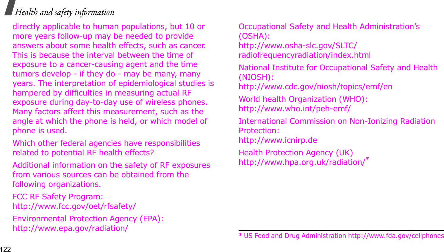 122Health and safety informationdirectly applicable to human populations, but 10 or more years follow-up may be needed to provide answers about some health effects, such as cancer. This is because the interval between the time of exposure to a cancer-causing agent and the time tumors develop - if they do - may be many, many years. The interpretation of epidemiological studies is hampered by difficulties in measuring actual RF exposure during day-to-day use of wireless phones. Many factors affect this measurement, such as the angle at which the phone is held, or which model of phone is used.Which other federal agencies have responsibilities related to potential RF health effects?Additional information on the safety of RF exposures from various sources can be obtained from the following organizations.FCC RF Safety Program:http://www.fcc.gov/oet/rfsafety/Environmental Protection Agency (EPA):http://www.epa.gov/radiation/Occupational Safety and Health Administration’s (OSHA):http://www.osha-slc.gov/SLTC/radiofrequencyradiation/index.htmlNational Institute for Occupational Safety and Health (NIOSH):http://www.cdc.gov/niosh/topics/emf/enWorld health Organization (WHO):http://www.who.int/peh-emf/International Commission on Non-Ionizing Radiation Protection:http://www.icnirp.deHealth Protection Agency (UK) http://www.hpa.org.uk/radiation/** US Food and Drug Administration http://www.fda.gov/cellphones