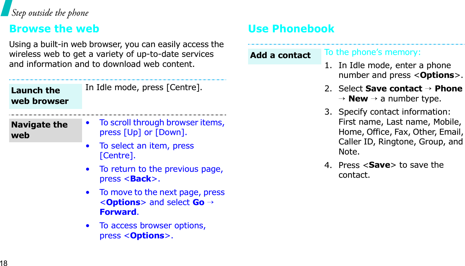 18Step outside the phoneBrowse the webUsing a built-in web browser, you can easily access the wireless web to get a variety of up-to-date services and information and to download web content.Use PhonebookIn Idle mode, press [Centre].• To scroll through browser items, press [Up] or [Down]. • To select an item, press [Centre].• To return to the previous page, press &lt;Back&gt;.• To move to the next page, press &lt;Options&gt; and select Go→Forward.• To access browser options, press &lt;Options&gt;.Launch the web browserNavigate the webTo the phone’s memory:1. In Idle mode, enter a phone number and press &lt;Options&gt;.2. Select Save contact→Phone→New→ a number type.3. Specify contact information: First name, Last name, Mobile, Home, Office, Fax, Other, Email, Caller ID, Ringtone, Group, and Note.4. Press &lt;Save&gt; to save the contact.Add a contact