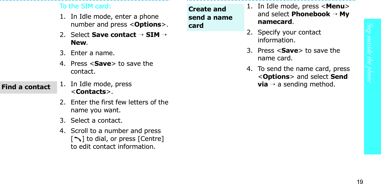 19Step outside the phoneTo the SIM card:1. In Idle mode, enter a phone number and press &lt;Options&gt;.2. Select Save contact→SIM →New.3. Enter a name.4. Press &lt;Save&gt; to save the contact.1. In Idle mode, press &lt;Contacts&gt;.2. Enter the first few letters of the name you want.3. Select a contact.4. Scroll to a number and press [] to dial, or press [Centre] to edit contact information.Find a contact1. In Idle mode, press &lt;Menu&gt;and select Phonebook→ My namecard.2. Specify your contact information.3. Press &lt;Save&gt; to save the name card.4. To send the name card, press &lt;Options&gt; and select Send via →a sending method.Create and send a name card