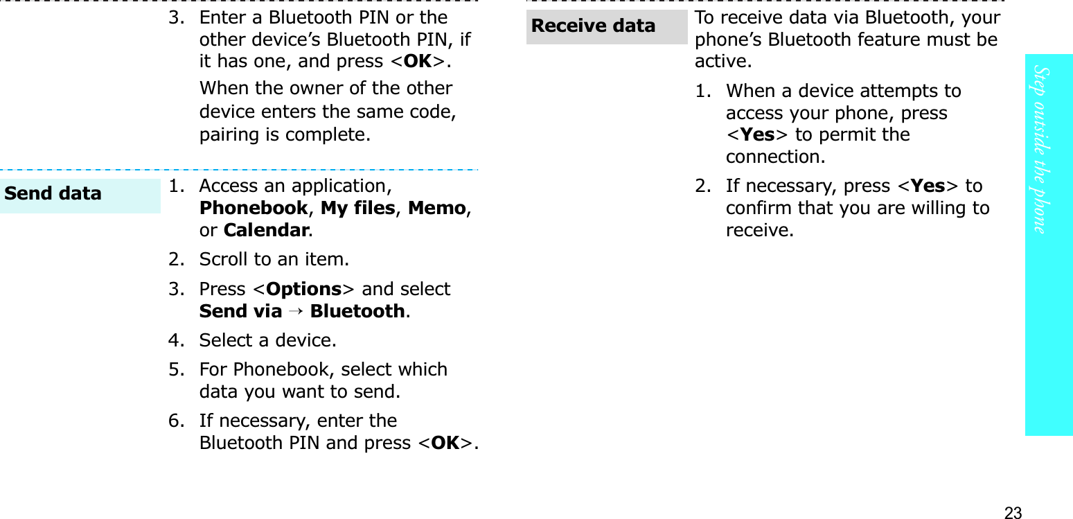 23Step outside the phone3. Enter a Bluetooth PIN or the other device’s Bluetooth PIN, if it has one, and press &lt;OK&gt;.When the owner of the other device enters the same code, pairing is complete.1. Access an application, Phonebook,My files,Memo,orCalendar.2. Scroll to an item.3. Press &lt;Options&gt; and select Send via→ Bluetooth.4. Select a device.5. For Phonebook, select which data you want to send.6. If necessary, enter the Bluetooth PIN and press &lt;OK&gt;.Send dataTo receive data via Bluetooth, your phone’s Bluetooth feature must be active. 1. When a device attempts to access your phone, press &lt;Yes&gt; to permit the connection.2. If necessary, press &lt;Yes&gt; to confirm that you are willing to receive.Receive data