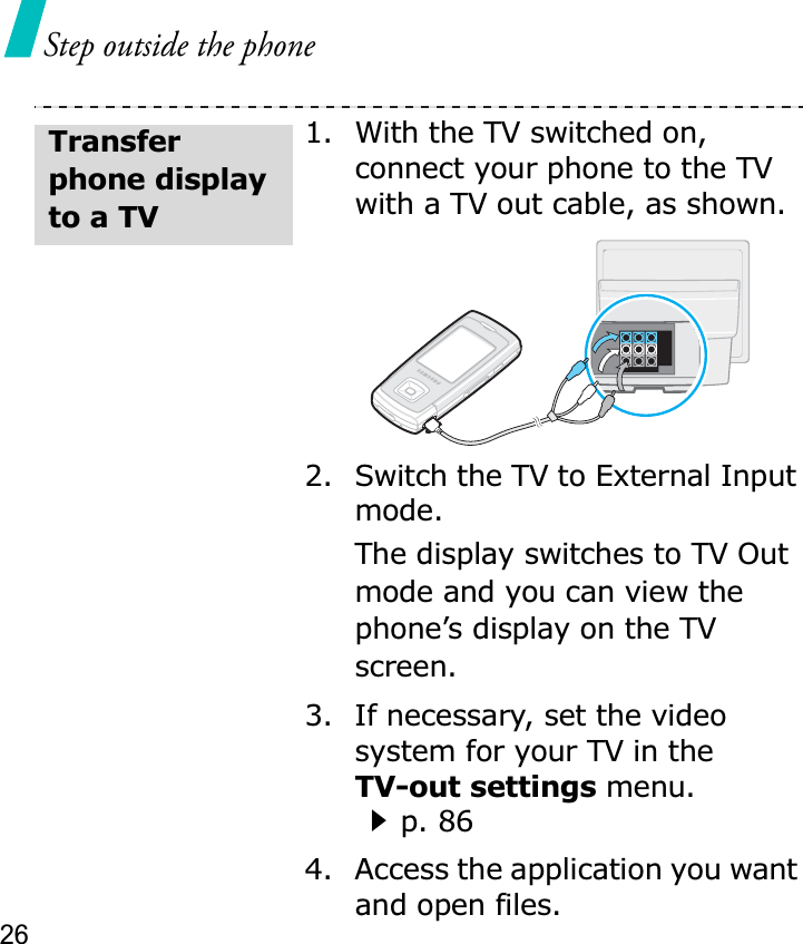 26Step outside the phone1. With the TV switched on, connect your phone to the TV with a TV out cable, as shown.2. Switch the TV to External Input mode.The display switches to TV Out mode and you can view the phone’s display on the TV screen.3. If necessary, set the video system for your TV in the TV-out settings menu.p. 864. Access the application you want and open files.Transfer phone display to a TV
