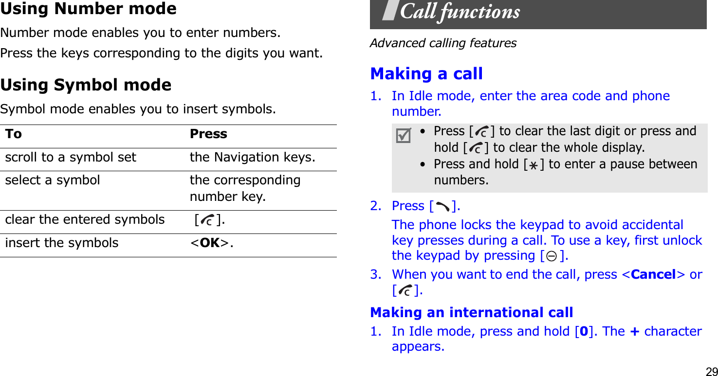 29Using Number modeNumber mode enables you to enter numbers. Press the keys corresponding to the digits you want.Using Symbol modeSymbol mode enables you to insert symbols.Call functionsAdvanced calling featuresMaking a call1. In Idle mode, enter the area code and phone number.2. Press [ ].The phone locks the keypad to avoid accidental key presses during a call. To use a key, first unlock the keypad by pressing [ ].3. When you want to end the call, press &lt;Cancel&gt; or [].Making an international call1. In Idle mode, press and hold [0]. The + character appears.To Pressscroll to a symbol set the Navigation keys.select a symbol the corresponding number key.clear the entered symbols  [ ]. insert the symbols &lt;OK&gt;.•  Press [ ] to clear the last digit or press and hold [ ] to clear the whole display.•  Press and hold [ ] to enter a pause between numbers. 