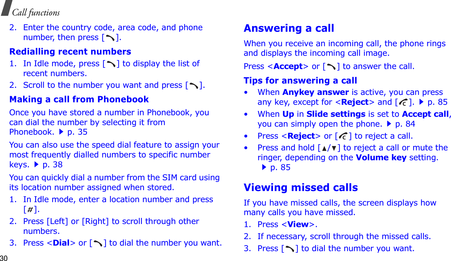 30Call functions2. Enter the country code, area code, and phone number, then press [ ].Redialling recent numbers1. In Idle mode, press [ ] to display the list of recent numbers.2. Scroll to the number you want and press [ ].Making a call from PhonebookOnce you have stored a number in Phonebook, you can dial the number by selecting it from Phonebook.p. 35You can also use the speed dial feature to assign your most frequently dialled numbers to specific number keys.p. 38You can quickly dial a number from the SIM card using its location number assigned when stored.1. In Idle mode, enter a location number and press [].2. Press [Left] or [Right] to scroll through other numbers.3. Press &lt;Dial&gt; or [ ] to dial the number you want.Answering a callWhen you receive an incoming call, the phone rings and displays the incoming call image. Press &lt;Accept&gt; or [ ] to answer the call.Tips for answering a call• When Anykey answer is active, you can press any key, except for &lt;Reject&gt; and [ ].p. 85• When Up in Slide settings is set to Accept call,you can simply open the phone.p. 84• Press &lt;Reject&gt; or [ ] to reject a call.• Press and hold [ / ] to reject a call or mute the ringer, depending on the Volume key setting.p. 85Viewing missed callsIf you have missed calls, the screen displays how many calls you have missed.1. Press &lt;View&gt;.2. If necessary, scroll through the missed calls.3. Press [ ] to dial the number you want.