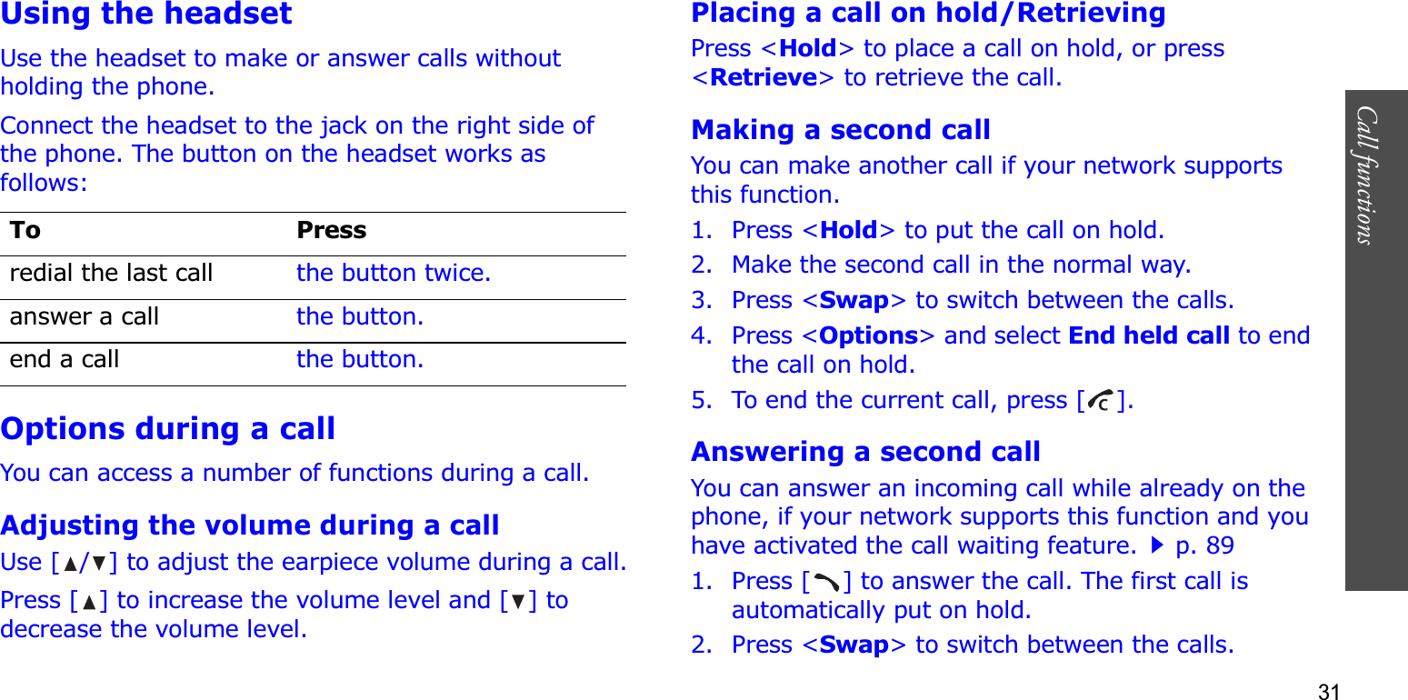 31Call functions    Using the headsetUse the headset to make or answer calls without holding the phone. Connect the headset to the jack on the right side of the phone. The button on the headset works as follows:Options during a callYou can access a number of functions during a call.Adjusting the volume during a callUse [ / ] to adjust the earpiece volume during a call.Press [ ] to increase the volume level and [ ] to decrease the volume level.Placing a call on hold/RetrievingPress &lt;Hold&gt; to place a call on hold, or press &lt;Retrieve&gt; to retrieve the call.Making a second callYou can make another call if your network supports this function.1. Press &lt;Hold&gt; to put the call on hold.2. Make the second call in the normal way.3. Press &lt;Swap&gt; to switch between the calls.4. Press &lt;Options&gt; and select End held call to end the call on hold.5. To end the current call, press [ ].Answering a second callYou can answer an incoming call while already on the phone, if your network supports this function and you have activated the call waiting feature.p. 89 1. Press [ ] to answer the call. The first call is automatically put on hold.2. Press &lt;Swap&gt; to switch between the calls.To Pressredial the last call the button twice.answer a call the button.end a call the button.