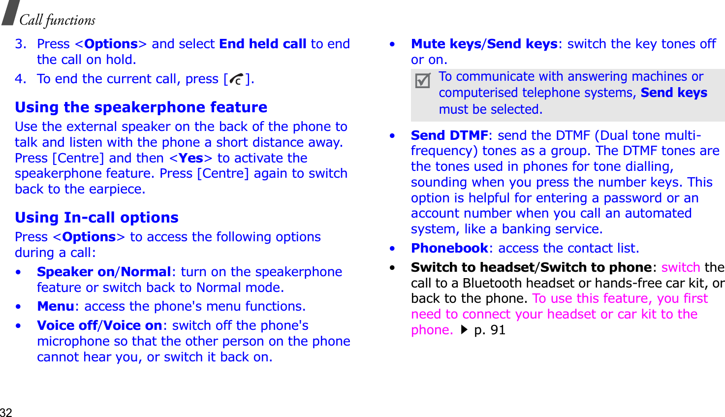 32Call functions3. Press &lt;Options&gt; and select End held call to end the call on hold.4. To end the current call, press [ ].Using the speakerphone featureUse the external speaker on the back of the phone to talk and listen with the phone a short distance away. Press [Centre] and then &lt;Yes&gt; to activate the speakerphone feature. Press [Centre] again to switch back to the earpiece.Using In-call optionsPress &lt;Options&gt; to access the following options during a call:•Speaker on/Normal: turn on the speakerphone feature or switch back to Normal mode.•Menu: access the phone&apos;s menu functions.•Voice off/Voice on: switch off the phone&apos;s microphone so that the other person on the phone cannot hear you, or switch it back on.•Mute keys/Send keys: switch the key tones off or on.•Send DTMF: send the DTMF (Dual tone multi-frequency) tones as a group. The DTMF tones are the tones used in phones for tone dialling, sounding when you press the number keys. This option is helpful for entering a password or an account number when you call an automated system, like a banking service.•Phonebook: access the contact list.•Switch to headset/Switch to phone:switch the call to a Bluetooth headset or hands-free car kit, or back to the phone. To use this feature, you first need to connect your headset or car kit to the phone.p. 91To communicate with answering machines or computerised telephone systems, Send keysmust be selected.