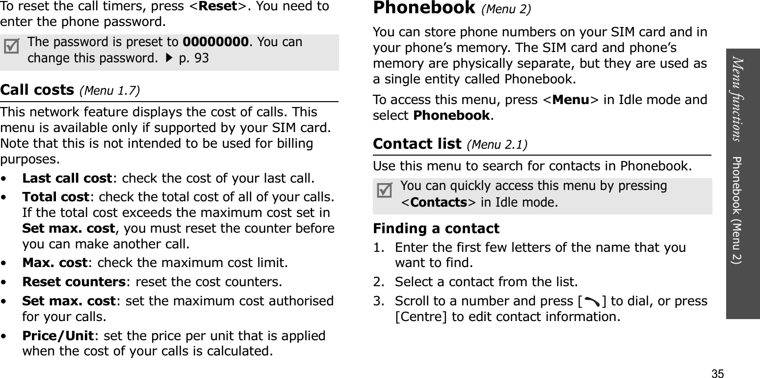 35Menu functions    Phonebook (Menu 2)To reset the call timers, press &lt;Reset&gt;. You need to enter the phone password.Call costs (Menu 1.7)This network feature displays the cost of calls. This menu is available only if supported by your SIM card. Note that this is not intended to be used for billing purposes.•Last call cost: check the cost of your last call.•Total cost: check the total cost of all of your calls. If the total cost exceeds the maximum cost set in Set max. cost, you must reset the counter before you can make another call.•Max. cost: check the maximum cost limit.•Reset counters: reset the cost counters.•Set max. cost: set the maximum cost authorised for your calls.•Price/Unit: set the price per unit that is applied when the cost of your calls is calculated.Phonebook (Menu 2)You can store phone numbers on your SIM card and in your phone’s memory. The SIM card and phone’s memory are physically separate, but they are used as a single entity called Phonebook.To access this menu, press &lt;Menu&gt; in Idle mode and select Phonebook.Contact list (Menu 2.1)Use this menu to search for contacts in Phonebook.Finding a contact1. Enter the first few letters of the name that you want to find.2. Select a contact from the list.3. Scroll to a number and press [ ] to dial, or press [Centre] to edit contact information.The password is preset to 00000000. You can change this password.p. 93You can quickly access this menu by pressing &lt;Contacts&gt; in Idle mode.
