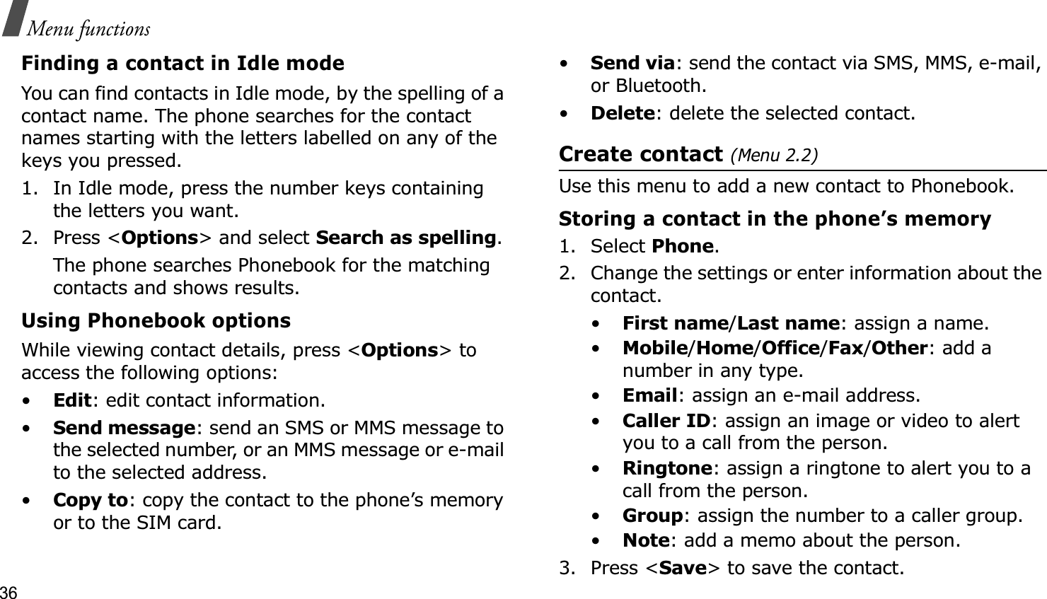36Menu functionsFinding a contact in Idle modeYou can find contacts in Idle mode, by the spelling of a contact name. The phone searches for the contact names starting with the letters labelled on any of the keys you pressed.1. In Idle mode, press the number keys containing the letters you want.2. Press &lt;Options&gt; and select Search as spelling.The phone searches Phonebook for the matching contacts and shows results.Using Phonebook optionsWhile viewing contact details, press &lt;Options&gt; to access the following options:•Edit: edit contact information.•Send message: send an SMS or MMS message to the selected number, or an MMS message or e-mail to the selected address.•Copy to: copy the contact to the phone’s memory or to the SIM card.•Send via: send the contact via SMS, MMS, e-mail, or Bluetooth. •Delete: delete the selected contact.Create contact (Menu 2.2)Use this menu to add a new contact to Phonebook.Storing a contact in the phone’s memory1. Select Phone.2. Change the settings or enter information about the contact.•First name/Last name: assign a name.•Mobile/Home/Office/Fax/Other: add a number in any type.•Email: assign an e-mail address.•Caller ID: assign an image or video to alert you to a call from the person.•Ringtone: assign a ringtone to alert you to a call from the person.•Group: assign the number to a caller group.•Note: add a memo about the person.3. Press &lt;Save&gt; to save the contact.