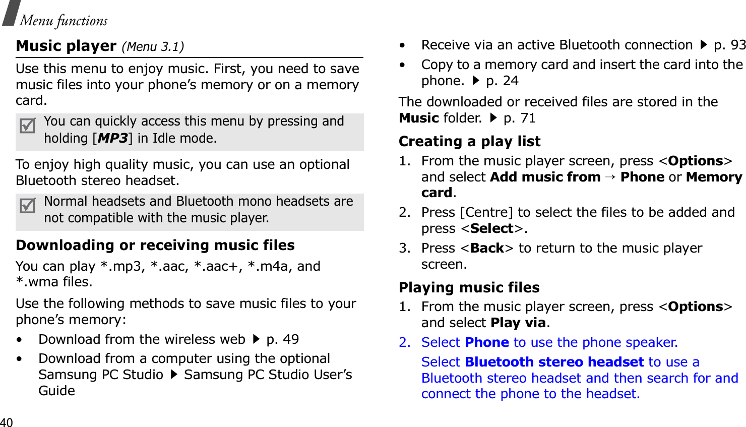 40Menu functionsMusic player (Menu 3.1)Use this menu to enjoy music. First, you need to save music files into your phone’s memory or on a memory card.To enjoy high quality music, you can use an optional Bluetooth stereo headset.Downloading or receiving music filesYou can play *.mp3, *.aac, *.aac+, *.m4a, and *.wma files. Use the following methods to save music files to your phone’s memory:• Download from the wireless webp. 49• Download from a computer using the optional Samsung PC StudioSamsung PC Studio User’s Guide• Receive via an active Bluetooth connectionp. 93• Copy to a memory card and insert the card into the phone.p. 24The downloaded or received files are stored in the Music folder.p. 71Creating a play list1. From the music player screen, press &lt;Options&gt;and select Add music from→Phone or Memory card.2. Press [Centre] to select the files to be added and press &lt;Select&gt;.3. Press &lt;Back&gt; to return to the music player screen.Playing music files1. From the music player screen, press &lt;Options&gt;and select Play via.2. Select Phone to use the phone speaker.Select Bluetooth stereo headset to use a Bluetooth stereo headset and then search for and connect the phone to the headset.You can quickly access this menu by pressing and holding [MP3] in Idle mode.Normal headsets and Bluetooth mono headsets are not compatible with the music player.
