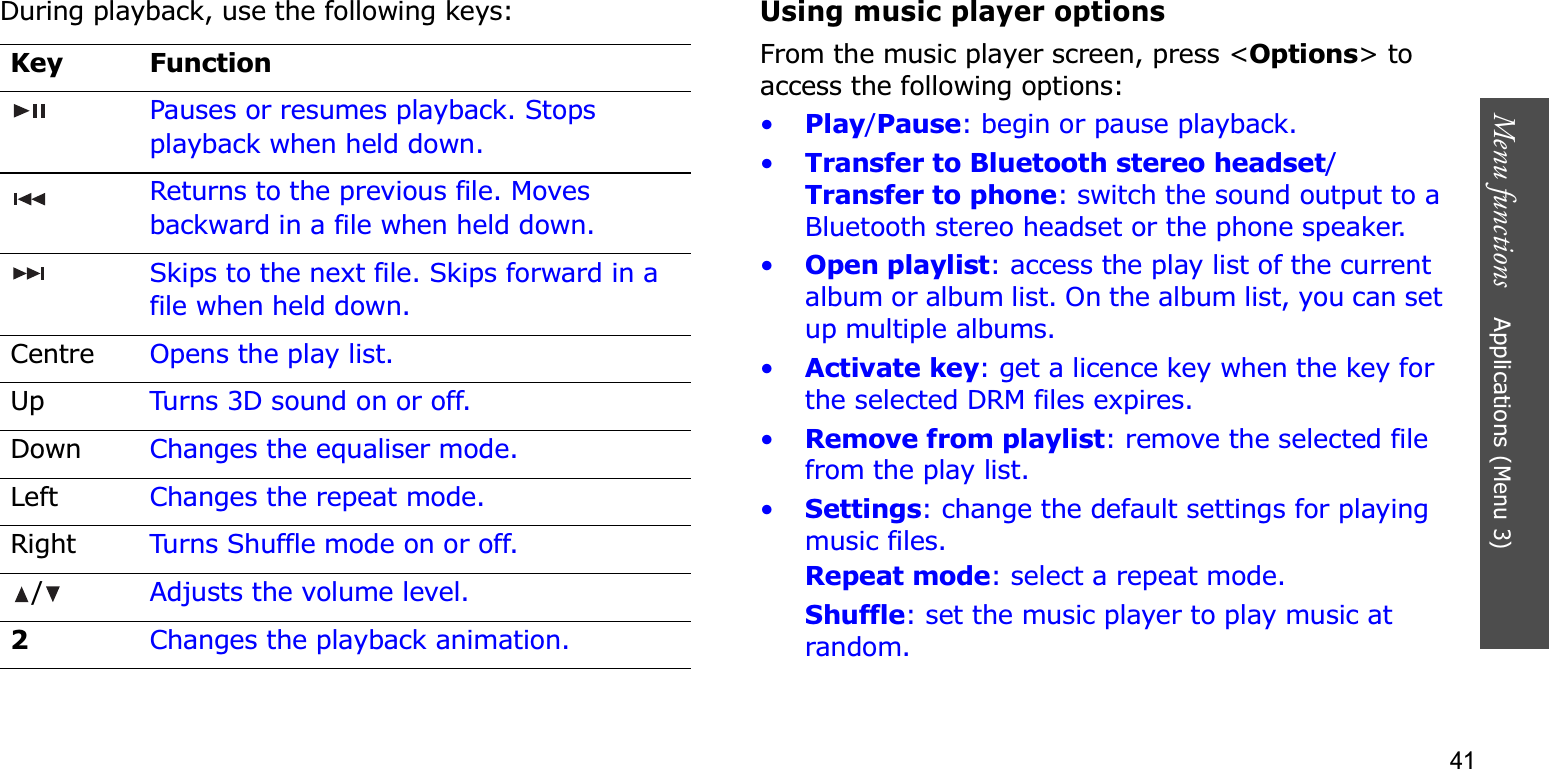 41Menu functions    Applications (Menu 3)During playback, use the following keys:Using music player optionsFrom the music player screen, press &lt;Options&gt; to access the following options:•Play/Pause: begin or pause playback.•Transfer to Bluetooth stereo headset/Transfer to phone: switch the sound output to a Bluetooth stereo headset or the phone speaker.•Open playlist: access the play list of the current album or album list. On the album list, you can set up multiple albums.•Activate key: get a licence key when the key for the selected DRM files expires.•Remove from playlist: remove the selected file from the play list.•Settings: change the default settings for playing music files. Repeat mode: select a repeat mode.Shuffle: set the music player to play music at random.Key FunctionPauses or resumes playback. Stops playback when held down.Returns to the previous file. Moves backward in a file when held down.Skips to the next file. Skips forward in a file when held down.Centre Opens the play list.Up Turns 3D sound on or off.Down Changes the equaliser mode.Left Changes the repeat mode.Right Turns Shuffle mode on or off./Adjusts the volume level.2Changes the playback animation.