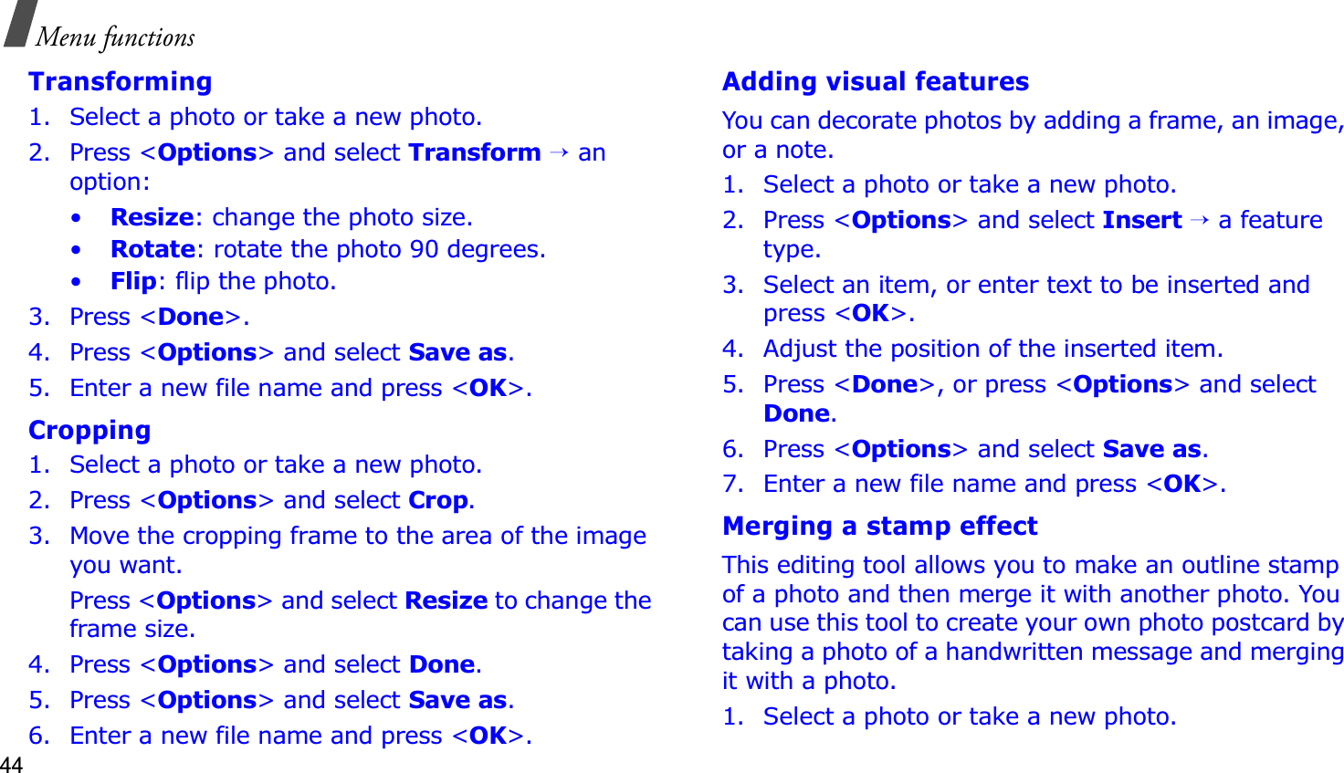 44Menu functionsTransforming1. Select a photo or take a new photo.2. Press &lt;Options&gt; and select Transform→ an option:•Resize: change the photo size.•Rotate: rotate the photo 90 degrees.•Flip: flip the photo.3. Press &lt;Done&gt;.4. Press &lt;Options&gt; and select Save as.5. Enter a new file name and press &lt;OK&gt;. Cropping1. Select a photo or take a new photo.2. Press &lt;Options&gt; and select Crop.3. Move the cropping frame to the area of the image you want. Press &lt;Options&gt; and select Resize to change the frame size.4. Press &lt;Options&gt; and select Done.5. Press &lt;Options&gt; and select Save as.6. Enter a new file name and press &lt;OK&gt;. Adding visual featuresYou can decorate photos by adding a frame, an image, or a note.1. Select a photo or take a new photo.2. Press &lt;Options&gt; and select Insert→ a feature type.3. Select an item, or enter text to be inserted and press &lt;OK&gt;.4. Adjust the position of the inserted item.5. Press &lt;Done&gt;, or press &lt;Options&gt; and select Done.6. Press &lt;Options&gt; and select Save as.7. Enter a new file name and press &lt;OK&gt;. Merging a stamp effectThis editing tool allows you to make an outline stamp of a photo and then merge it with another photo. You can use this tool to create your own photo postcard by taking a photo of a handwritten message and merging it with a photo.1. Select a photo or take a new photo.