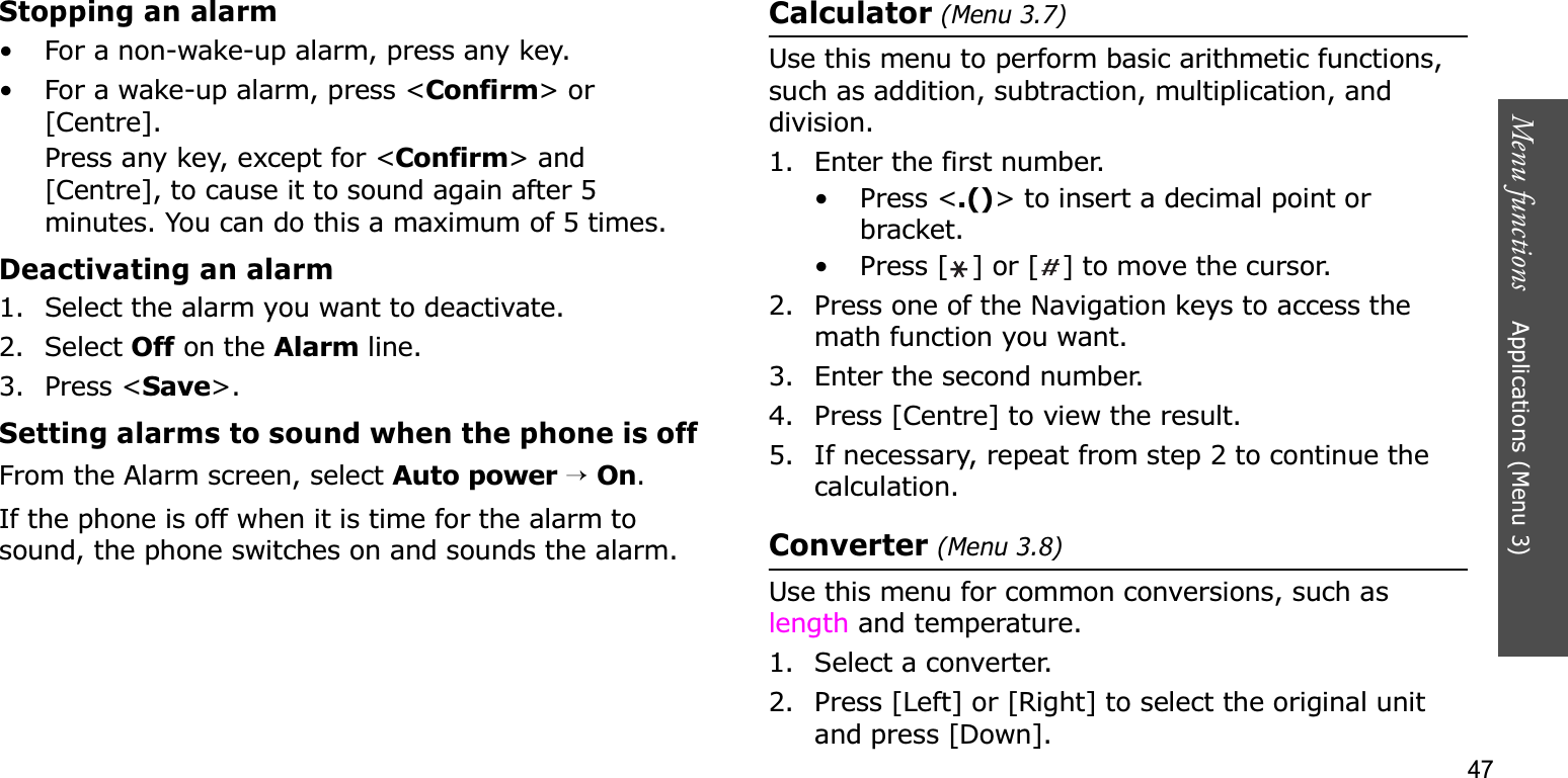 47Menu functions    Applications (Menu 3)Stopping an alarm• For a non-wake-up alarm, press any key.• For a wake-up alarm, press &lt;Confirm&gt; or [Centre]. Press any key, except for &lt;Confirm&gt; and [Centre], to cause it to sound again after 5 minutes. You can do this a maximum of 5 times.Deactivating an alarm1. Select the alarm you want to deactivate.2. Select Off on the Alarm line.3. Press &lt;Save&gt;.Setting alarms to sound when the phone is offFrom the Alarm screen, select Auto power→On.If the phone is off when it is time for the alarm to sound, the phone switches on and sounds the alarm.Calculator (Menu 3.7)Use this menu to perform basic arithmetic functions, such as addition, subtraction, multiplication, and division.1. Enter the first number. • Press &lt;.()&gt; to insert a decimal point or bracket.• Press [ ] or [ ] to move the cursor.2. Press one of the Navigation keys to access the math function you want.3. Enter the second number.4. Press [Centre] to view the result.5. If necessary, repeat from step 2 to continue the calculation.Converter (Menu 3.8)Use this menu for common conversions, such as length and temperature.1. Select a converter.2. Press [Left] or [Right] to select the original unit and press [Down].