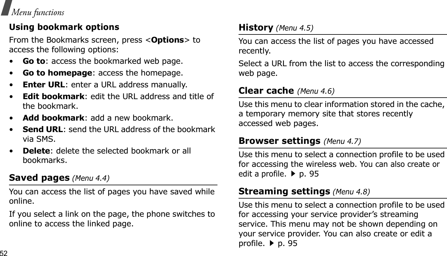 52Menu functionsUsing bookmark optionsFrom the Bookmarks screen, press &lt;Options&gt; to access the following options:•Go to: access the bookmarked web page.•Go to homepage: access the homepage.•Enter URL: enter a URL address manually.•Edit bookmark: edit the URL address and title of the bookmark.•Add bookmark: add a new bookmark.•Send URL: send the URL address of the bookmark via SMS.•Delete: delete the selected bookmark or all bookmarks.Saved pages (Menu 4.4)You can access the list of pages you have saved while online. If you select a link on the page, the phone switches to online to access the linked page.History (Menu 4.5)You can access the list of pages you have accessed recently.Select a URL from the list to access the corresponding web page. Clear cache (Menu 4.6)Use this menu to clear information stored in the cache, a temporary memory site that stores recently accessed web pages.Browser settings (Menu 4.7)Use this menu to select a connection profile to be used for accessing the wireless web. You can also create or edit a profile.p. 95Streaming settings (Menu 4.8)Use this menu to select a connection profile to be used for accessing your service provider’s streaming service. This menu may not be shown depending on your service provider. You can also create or edit a profile.p. 95