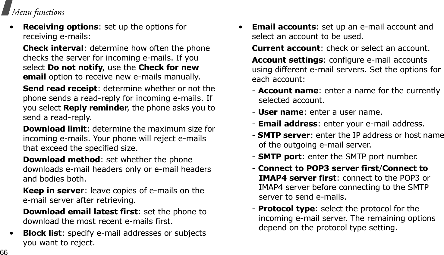 66Menu functions•Receiving options: set up the options for receiving e-mails:Check interval: determine how often the phone checks the server for incoming e-mails. If you select Do not notify, use the Check for new email option to receive new e-mails manually.Send read receipt: determine whether or not the phone sends a read-reply for incoming e-mails. If you select Reply reminder, the phone asks you to send a read-reply.Download limit: determine the maximum size for incoming e-mails. Your phone will reject e-mails that exceed the specified size.Download method: set whether the phone downloads e-mail headers only or e-mail headers and bodies both.Keep in server: leave copies of e-mails on thee-mail server after retrieving.Download email latest first: set the phone to download the most recent e-mails first.•Block list: specify e-mail addresses or subjects you want to reject.•Email accounts: set up an e-mail account and select an account to be used.Current account: check or select an account.Account settings: configure e-mail accounts using different e-mail servers. Set the options for each account:-Account name: enter a name for the currently selected account.-User name: enter a user name.-Email address: enter your e-mail address.-SMTP server: enter the IP address or host name of the outgoing e-mail server.-SMTP port: enter the SMTP port number.-Connect to POP3 server first/Connect to IMAP4 server first: connect to the POP3 or IMAP4 server before connecting to the SMTP server to send e-mails.-Protocol type: select the protocol for the incoming e-mail server. The remaining options depend on the protocol type setting. 
