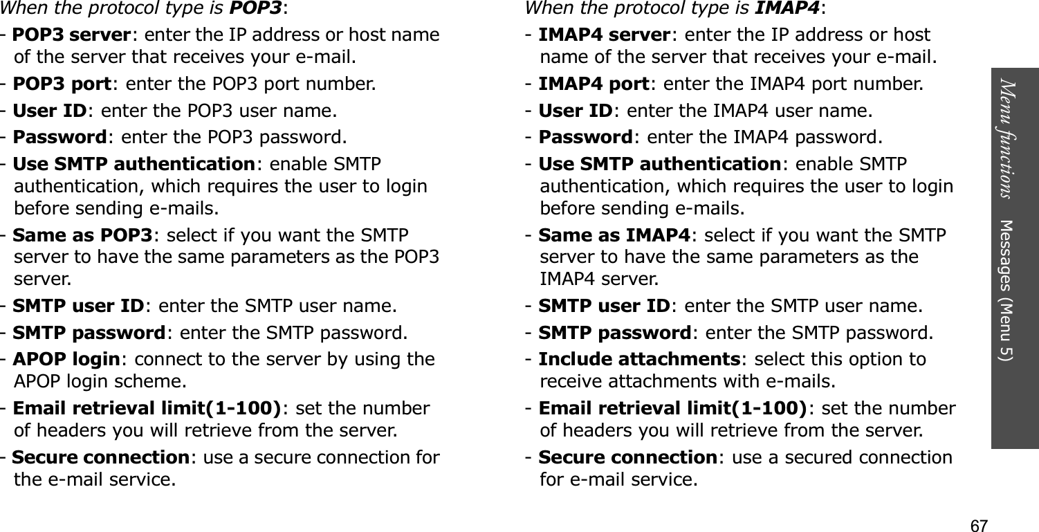 67Menu functions    Messages (Menu 5)When the protocol type is POP3:-POP3 server: enter the IP address or host name of the server that receives your e-mail.-POP3 port: enter the POP3 port number.-User ID: enter the POP3 user name.-Password: enter the POP3 password.-Use SMTP authentication: enable SMTP authentication, which requires the user to login before sending e-mails.-Same as POP3: select if you want the SMTP server to have the same parameters as the POP3 server.-SMTP user ID: enter the SMTP user name.-SMTP password: enter the SMTP password.-APOP login: connect to the server by using the APOP login scheme. -Email retrieval limit(1-100): set the number of headers you will retrieve from the server.-Secure connection: use a secure connection for the e-mail service.When the protocol type is IMAP4:-IMAP4 server: enter the IP address or host name of the server that receives your e-mail.-IMAP4 port: enter the IMAP4 port number.-User ID: enter the IMAP4 user name.-Password: enter the IMAP4 password.-Use SMTP authentication: enable SMTP authentication, which requires the user to login before sending e-mails.-Same as IMAP4: select if you want the SMTP server to have the same parameters as the IMAP4 server.-SMTP user ID: enter the SMTP user name.-SMTP password: enter the SMTP password.-Include attachments: select this option to receive attachments with e-mails.-Email retrieval limit(1-100): set the number of headers you will retrieve from the server.-Secure connection: use a secured connection for e-mail service.