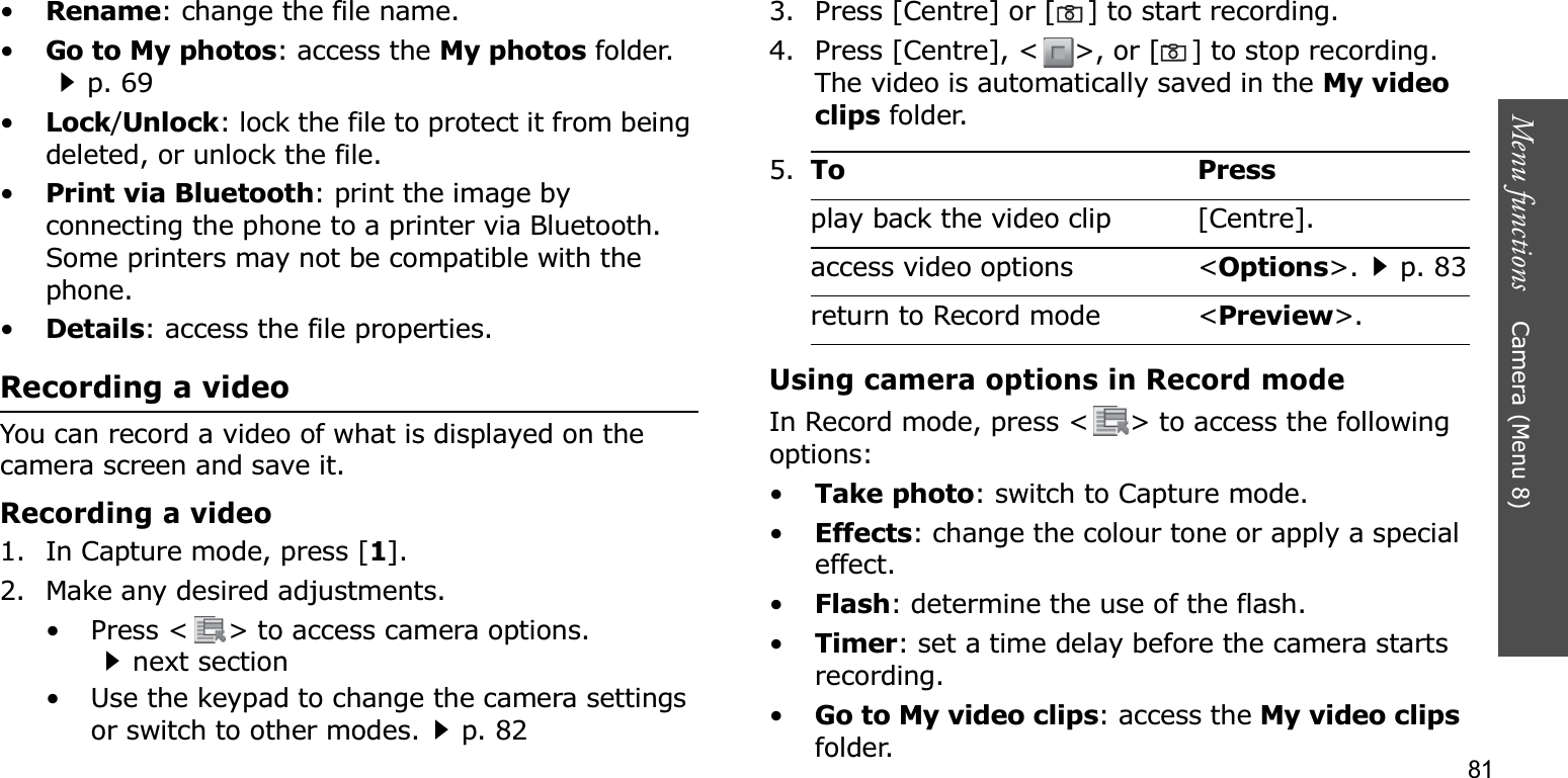 81Menu functions    Camera (Menu 8)•Rename: change the file name.•Go to My photos: access the My photos folder.p. 69•Lock/Unlock: lock the file to protect it from being deleted, or unlock the file.•Print via Bluetooth: print the image by connecting the phone to a printer via Bluetooth. Some printers may not be compatible with the phone.•Details: access the file properties.Recording a videoYou can record a video of what is displayed on the camera screen and save it.Recording a video1. In Capture mode, press [1].2. Make any desired adjustments.• Press &lt; &gt; to access camera options.next section• Use the keypad to change the camera settings or switch to other modes.p. 823. Press [Centre] or [] to start recording.4. Press [Centre], &lt; &gt;, or []to stop recording. The video is automatically saved in the My video clips folder.Using camera options in Record modeIn Record mode, press &lt; &gt; to access the following options:•Take photo: switch to Capture mode.•Effects: change the colour tone or apply a special effect.•Flash: determine the use of the flash.•Timer: set a time delay before the camera starts recording.•Go to My video clips: access the My video clipsfolder.5.To Pressplay back the video clip [Centre].access video options &lt;Options&gt;.p. 83return to Record mode &lt;Preview&gt;.