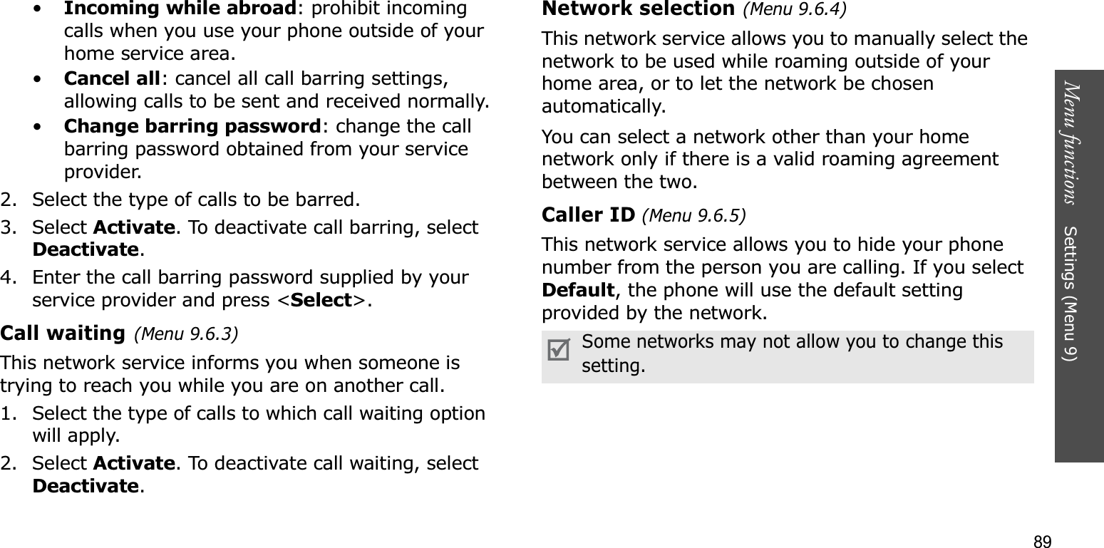 89Menu functions    Settings (Menu 9)•Incoming while abroad: prohibit incoming calls when you use your phone outside of your home service area.•Cancel all: cancel all call barring settings, allowing calls to be sent and received normally.•Change barring password: change the call barring password obtained from your service provider.2. Select the type of calls to be barred. 3. Select Activate. To deactivate call barring, select Deactivate.4. Enter the call barring password supplied by your service provider and press &lt;Select&gt;.Call waiting(Menu 9.6.3)This network service informs you when someone is trying to reach you while you are on another call.1. Select the type of calls to which call waiting option will apply.2. Select Activate. To deactivate call waiting, select Deactivate.Network selection (Menu 9.6.4)This network service allows you to manually select the network to be used while roaming outside of your home area, or to let the network be chosen automatically. You can select a network other than your home network only if there is a valid roaming agreement between the two.Caller ID (Menu 9.6.5)This network service allows you to hide your phone number from the person you are calling. If you select Default, the phone will use the default setting provided by the network.Some networks may not allow you to change this setting.