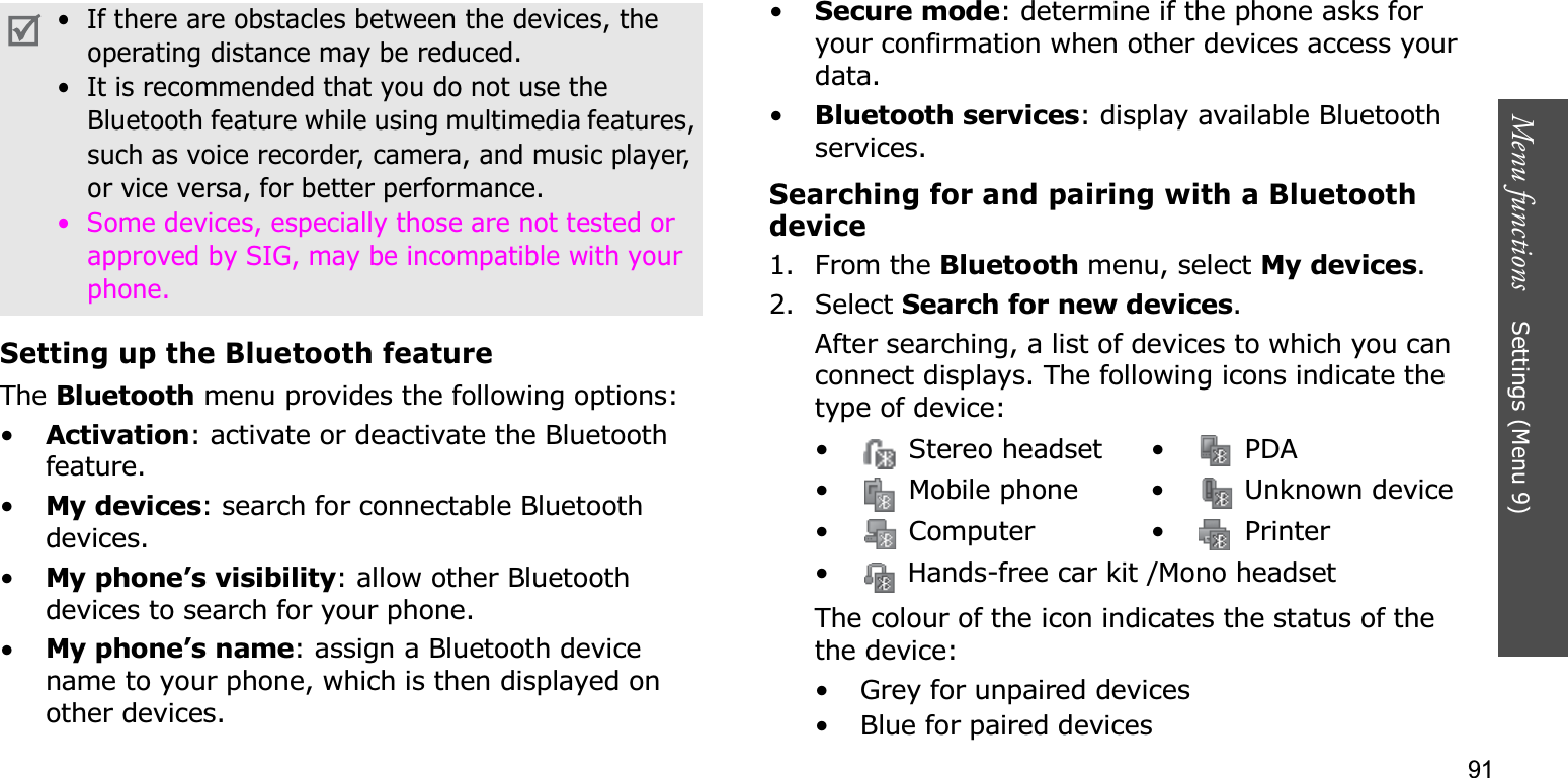 91Menu functions    Settings (Menu 9)Setting up the Bluetooth featureThe Bluetooth menu provides the following options:•Activation: activate or deactivate the Bluetooth feature.•My devices: search for connectable Bluetooth devices. •My phone’s visibility: allow other Bluetooth devices to search for your phone.•My phone’s name: assign a Bluetooth device name to your phone, which is then displayed on other devices.•Secure mode: determine if the phone asks for your confirmation when other devices access your data.•Bluetooth services: display available Bluetooth services. Searching for and pairing with a Bluetooth device1. From the Bluetooth menu, select My devices.2. Select Search for new devices.After searching, a list of devices to which you can connect displays. The following icons indicate the type of device:The colour of the icon indicates the status of the the device:• Grey for unpaired devices• Blue for paired devices•  If there are obstacles between the devices, the operating distance may be reduced.•  It is recommended that you do not use the Bluetooth feature while using multimedia features, such as voice recorder, camera, and music player, or vice versa, for better performance.•  Some devices, especially those are not tested or approved by SIG, may be incompatible with your phone.• Stereo headset• PDA•  Mobile phone •  Unknown device• Computer • Printer•  Hands-free car kit /Mono headset
