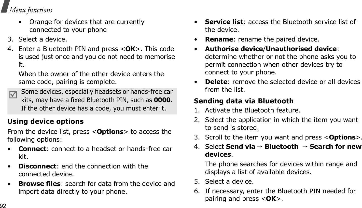 92Menu functions• Orange for devices that are currently connected to your phone3. Select a device.4. Enter a Bluetooth PIN and press &lt;OK&gt;. This code is used just once and you do not need to memorise it.When the owner of the other device enters the same code, pairing is complete.Using device optionsFrom the device list, press &lt;Options&gt; to access the following options: •Connect: connect to a headset or hands-free car kit.•Disconnect: end the connection with the connected device.•Browse files: search for data from the device and import data directly to your phone.•Service list: access the Bluetooth service list of the device.•Rename: rename the paired device.•Authorise device/Unauthorised device:determine whether or not the phone asks you to permit connection when other devices try to connect to your phone.•Delete: remove the selected device or all devices from the list.Sending data via Bluetooth1. Activate the Bluetooth feature.2. Select the application in which the item you want to send is stored. 3. Scroll to the item you want and press &lt;Options&gt;.4. Select Send via→Bluetooth→Search for new devices.The phone searches for devices within range and displays a list of available devices.5. Select a device.6. If necessary, enter the Bluetooth PIN needed for pairing and press &lt;OK&gt;.Some devices, especially headsets or hands-free car kits, may have a fixed Bluetooth PIN, such as 0000.If the other device has a code, you must enter it.