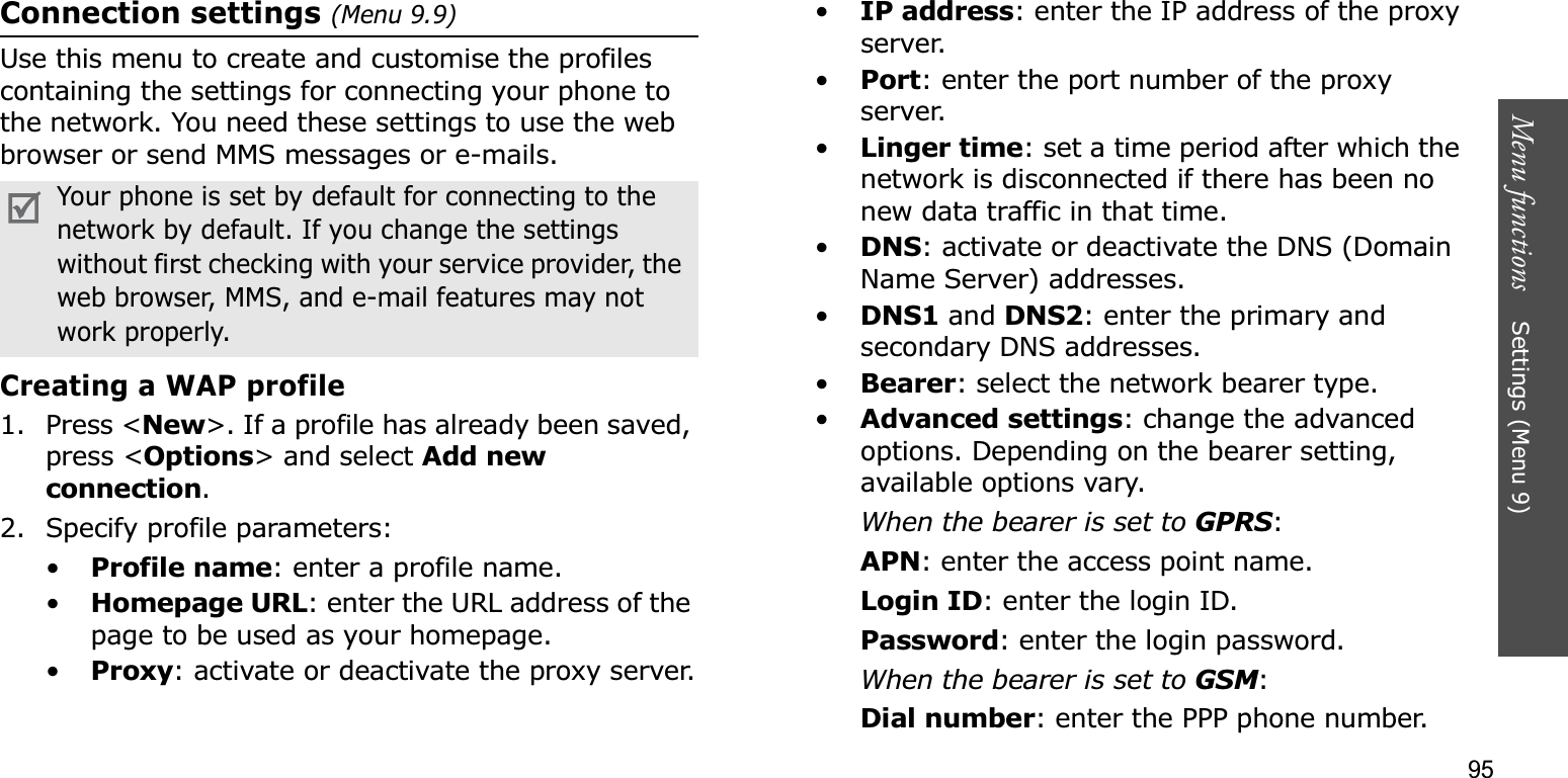 95Menu functions    Settings (Menu 9)Connection settings (Menu 9.9)Use this menu to create and customise the profiles containing the settings for connecting your phone to the network. You need these settings to use the web browser or send MMS messages or e-mails.Creating a WAP profile1. Press &lt;New&gt;. If a profile has already been saved, press &lt;Options&gt; and select Add new connection.2. Specify profile parameters: •Profile name: enter a profile name.•Homepage URL: enter the URL address of the page to be used as your homepage.•Proxy: activate or deactivate the proxy server.•IP address: enter the IP address of the proxy server.•Port: enter the port number of the proxy server.•Linger time: set a time period after which the network is disconnected if there has been no new data traffic in that time.•DNS: activate or deactivate the DNS (Domain Name Server) addresses. •DNS1 and DNS2: enter the primary and secondary DNS addresses.•Bearer: select the network bearer type.•Advanced settings: change the advanced options. Depending on the bearer setting, available options vary.When the bearer is set to GPRS:APN: enter the access point name.Login ID: enter the login ID.Password: enter the login password.When the bearer is set to GSM:Dial number: enter the PPP phone number.Your phone is set by default for connecting to the network by default. If you change the settings without first checking with your service provider, the web browser, MMS, and e-mail features may not work properly.