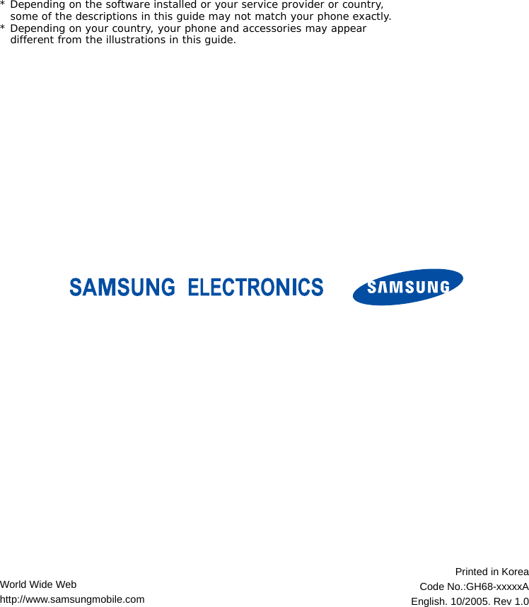 * Depending on the software installed or your service provider or country, some of the descriptions in this guide may not match your phone exactly.* Depending on your country, your phone and accessories may appear different from the illustrations in this guide.World Wide Webhttp://www.samsungmobile.comPrinted in KoreaCode No.:GH68-xxxxxAEnglish. 10/2005. Rev 1.0