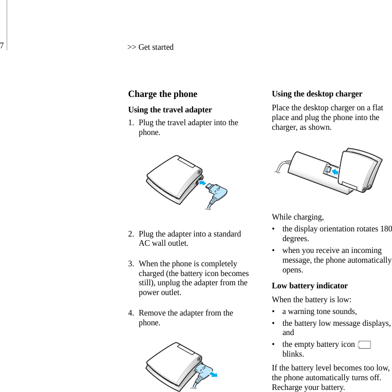 7&gt;&gt; Get startedCharge the phoneUsing the travel adapter1. Plug the travel adapter into the phone.2. Plug the adapter into a standard AC wall outlet.3. When the phone is completely charged (the battery icon becomes still), unplug the adapter from the power outlet.4. Remove the adapter from the phone.Using the desktop chargerPlace the desktop charger on a flat place and plug the phone into the charger, as shown.While charging,• the display orientation rotates 180 degrees.• when you receive an incoming message, the phone automatically opens.Low battery indicatorWhen the battery is low:• a warning tone sounds,• the battery low message displays, and• the empty battery icon   blinks.If the battery level becomes too low, the phone automatically turns off. Recharge your battery.