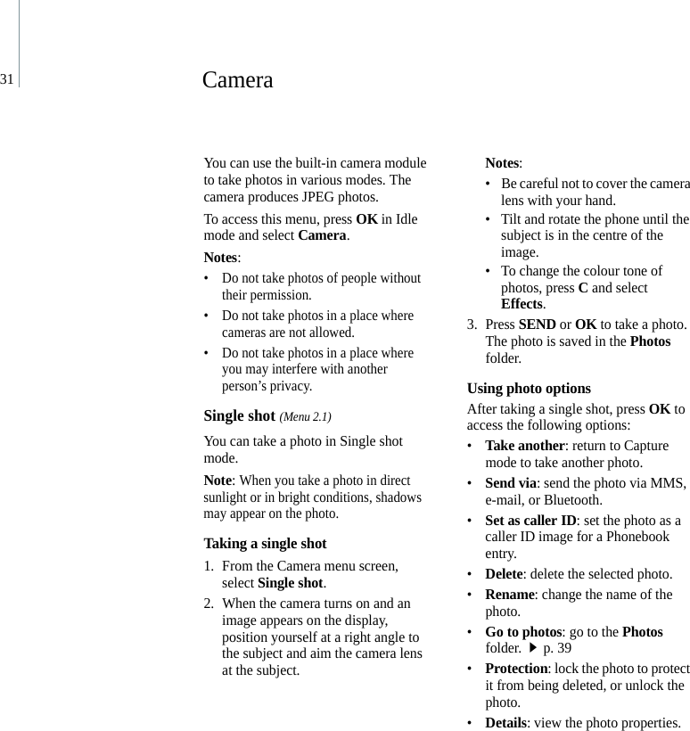 31CameraYou can use the built-in camera module to take photos in various modes. The camera produces JPEG photos.To access this menu, press OK in Idle mode and select Camera.Notes: • Do not take photos of people without their permission.• Do not take photos in a place where cameras are not allowed.• Do not take photos in a place where you may interfere with another person’s privacy.Single shot (Menu 2.1)You can take a photo in Single shot mode.Note: When you take a photo in direct sunlight or in bright conditions, shadows may appear on the photo.Taking a single shot1. From the Camera menu screen, select Single shot.2. When the camera turns on and an image appears on the display, position yourself at a right angle to the subject and aim the camera lens at the subject.Notes: • Be careful not to cover the camera lens with your hand.• Tilt and rotate the phone until the subject is in the centre of the image.• To change the colour tone of photos, press C and select Effects.3. Press SEND or OK to take a photo. The photo is saved in the Photos folder.Using photo optionsAfter taking a single shot, press OK to access the following options:•Take another: return to Capture mode to take another photo.•Send via: send the photo via MMS, e-mail, or Bluetooth.•Set as caller ID: set the photo as a caller ID image for a Phonebook entry.•Delete: delete the selected photo.•Rename: change the name of the photo.•Go to photos: go to the Photos folder.p. 39•Protection: lock the photo to protect it from being deleted, or unlock the photo.•Details: view the photo properties.